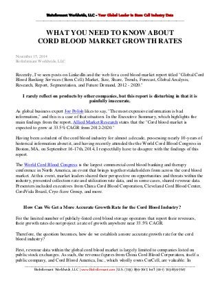 BioInformant Worldwide, LLC - Your Global Leader in Stem Cell Industry Data
_____________________________________________________________________________________________________________________
WHAT YOU NEED TO KNOW ABOUT
CORD BLOOD MARKET GROWTH RATES
November 15, 2014
BioInformant Worldwide, LLC
Recently, I've seen posts on LinkedIn and the web for a cord blood market report titled "Global Cord
Blood Banking Services (Stem Cell) Market, Size, Share, Trends, Forecast, Global Analysis,
Research, Report, Segmentation, and Future Demand, 2012 - 2020."
I rarely reflect on products by other companies, but this report is disturbing in that it is
painfully inaccurate.
As global business expert Joe Polish likes to say, "The most expensive information is bad
information," and this is a case of that situation. In the Executive Summary, which highlights the
main findings from the report, Allied Market Research states that the "Cord blood market is
expected to grow at 33.5% CAGR from 2012-2020."
Having been a student of the cord blood industry for almost a decade, possessing nearly 10-years of
historical information about it, and having recently attended the the World Cord Blood Congress in
Boston, MA, on September 16-17th, 2014, I respectfully have to disagree with the findings of this
report.
The World Cord Blood Congress is the largest commercial cord blood banking and therapy
conference in North America, an event that brings together stakeholders from across the cord blood
market. At this event, market leaders shared their perspective on opportunities and threats within the
industry, presented collection rate and utilization rate data, and in some cases, shared revenue data.
Presenters included executives from China Cord Blood Corporation, Cleveland Cord Blood Center,
CordVida Brazil, Cryo-Save Group, and more.
How Can We Get a More Accurate Growth Rate for the Cord Blood Industry?
For the limited number of publicly-listed cord blood storage operators that report their revenues,
their growth rates do not project a rate of growth anywhere near 33.5% CAGR.
Therefore, the question becomes, how do we establish a more accurate growth rate for the cord
blood industry?
First, revenue data within the global cord blood market is largely limited to companies listed on
public stock exchanges. As such, the revenue figures from China Cord Blood Corporation, itself a
public company, and Cord Blood America, Inc., which wholly owns CorCell, are valuable. In
___________________________________________________________________________________________________________________________________________________
BioInformant Worldwide, LLC | www.BioInformant.com | U.S. (703) 859-7617; Int’l (00-1) 703-859-7617
 