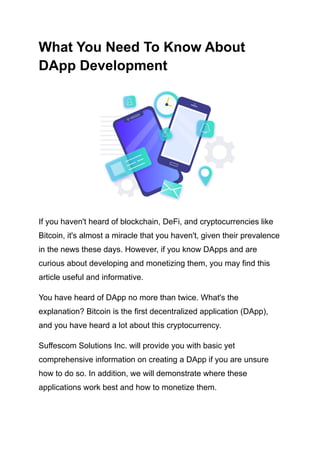 What You Need To Know About
DApp Development
If you haven't heard of blockchain, DeFi, and cryptocurrencies like
Bitcoin, it's almost a miracle that you haven't, given their prevalence
in the news these days. However, if you know DApps and are
curious about developing and monetizing them, you may find this
article useful and informative.
You have heard of DApp no more than twice. What's the
explanation? Bitcoin is the first decentralized application (DApp),
and you have heard a lot about this cryptocurrency.
Suffescom Solutions Inc. will provide you with basic yet
comprehensive information on creating a DApp if you are unsure
how to do so. In addition, we will demonstrate where these
applications work best and how to monetize them.
 