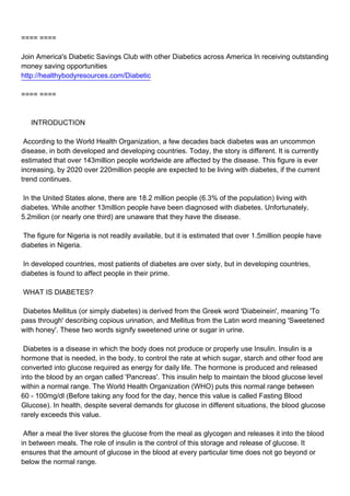 ==== ====

Join America's Diabetic Savings Club with other Diabetics across America In receiving outstanding
money saving opportunities
http://healthybodyresources.com/Diabetic

==== ====



INTRODUCTION

According to the World Health Organization, a few decades back diabetes was an uncommon
disease, in both developed and developing countries. Today, the story is different. It is currently
estimated that over 143million people worldwide are affected by the disease. This figure is ever
increasing, by 2020 over 220million people are expected to be living with diabetes, if the current
trend continues.

In the United States alone, there are 18.2 million people (6.3% of the population) living with
diabetes. While another 13million people have been diagnosed with diabetes. Unfortunately,
5.2milion (or nearly one third) are unaware that they have the disease.

The figure for Nigeria is not readily available, but it is estimated that over 1.5million people have
diabetes in Nigeria.

In developed countries, most patients of diabetes are over sixty, but in developing countries,
diabetes is found to affect people in their prime.

WHAT IS DIABETES?

Diabetes Mellitus (or simply diabetes) is derived from the Greek word 'Diabeinein', meaning 'To
pass through' describing copious urination, and Mellitus from the Latin word meaning 'Sweetened
with honey'. These two words signify sweetened urine or sugar in urine.

Diabetes is a disease in which the body does not produce or properly use Insulin. Insulin is a
hormone that is needed, in the body, to control the rate at which sugar, starch and other food are
converted into glucose required as energy for daily life. The hormone is produced and released
into the blood by an organ called 'Pancreas'. This insulin help to maintain the blood glucose level
within a normal range. The World Health Organization (WHO) puts this normal range between
60 - 100mg/dl (Before taking any food for the day, hence this value is called Fasting Blood
Glucose). In health, despite several demands for glucose in different situations, the blood glucose
rarely exceeds this value.

After a meal the liver stores the glucose from the meal as glycogen and releases it into the blood
in between meals. The role of insulin is the control of this storage and release of glucose. It
ensures that the amount of glucose in the blood at every particular time does not go beyond or
below the normal range.
 