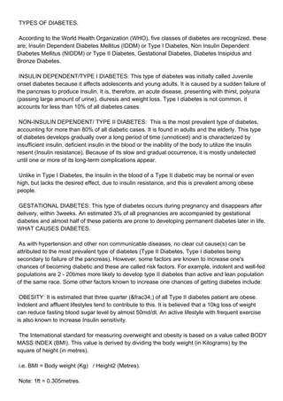 TYPES OF DIABETES.

According to the World Health Organization (WHO), five classes of diabetes are recognized, these
are; Insulin Dependent Diabetes Mellitus (IDDM) or Type I Diabetes, Non Insulin Dependent
Diabetes Mellitus (NIDDM) or Type II Diabetes, Gestational Diabetes, Diabetes Insipidus and
Bronze Diabetes.

INSULIN DEPENDENT/TYPE I DIABETES: This type of diabetes was initially called Juvenile
onset diabetes because it affects adolescents and young adults. It is caused by a sudden failure of
the pancreas to produce Insulin. It is, therefore, an acute disease, presenting with thirst, polyuria
(passing large amount of urine), diuresis and weight loss. Type I diabetes is not common, it
accounts for less than 10% of all diabetes cases.

NON-INSULIN DEPENDENT/ TYPE II DIABETES: This is the most prevalent type of diabetes,
accounting for more than 80% of all diabetic cases. It is found in adults and the elderly. This type
of diabetes develops gradually over a long period of time (unnoticed) and is characterized by
insufficient insulin, deficient insulin in the blood or the inability of the body to utilize the insulin
resent (Insulin resistance). Because of its slow and gradual occurrence, it is mostly undetected
until one or more of its long-term complications appear.

Unlike in Type I Diabetes, the Insulin in the blood of a Type II diabetic may be normal or even
high, but lacks the desired effect, due to insulin resistance, and this is prevalent among obese
people.

GESTATIONAL DIABETES: This type of diabetes occurs during pregnancy and disappears after
delivery, within 3weeks. An estimated 3% of all pregnancies are accompanied by gestational
diabetes and almost half of these patients are prone to developing permanent diabetes later in life.
WHAT CAUSES DIABETES.

As with hypertension and other non communicable diseases, no clear cut cause(s) can be
attributed to the most prevalent type of diabetes (Type II Diabetes, Type I diabetes being
secondary to failure of the pancreas). However, some factors are known to increase one's
chances of becoming diabetic and these are called risk factors. For example, indolent and well-fed
populations are 2 - 20times more likely to develop type II diabetes than active and lean population
of the same race. Some other factors known to increase one chances of getting diabetes include:

OBESITY: It is estimated that three quarter (&frac34;) of all Type II diabetes patient are obese.
Indolent and affluent lifestyles tend to contribute to this. It is believed that a 10kg loss of weight
can reduce fasting blood sugar level by almost 50md/dl. An active lifestyle with frequent exercise
is also known to increase Insulin sensitivity.

The International standard for measuring overweight and obesity is based on a value called BODY
MASS INDEX (BMI). This value is derived by dividing the body weight (in Kilograms) by the
square of height (in metres).

i.e. BMI = Body weight (Kg) / Height2 (Metres).

Note: 1ft = 0.305metres.
 