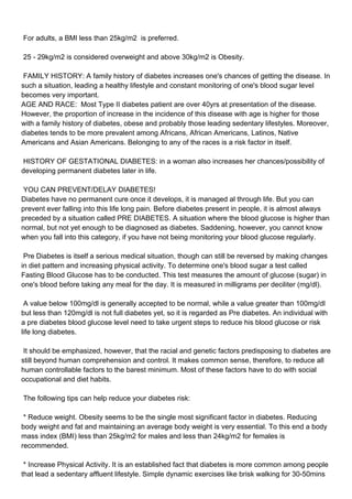 For adults, a BMI less than 25kg/m2 is preferred.

25 - 29kg/m2 is considered overweight and above 30kg/m2 is Obesity.

FAMILY HISTORY: A family history of diabetes increases one's chances of getting the disease. In
such a situation, leading a healthy lifestyle and constant monitoring of one's blood sugar level
becomes very important.
AGE AND RACE: Most Type II diabetes patient are over 40yrs at presentation of the disease.
However, the proportion of increase in the incidence of this disease with age is higher for those
with a family history of diabetes, obese and probably those leading sedentary lifestyles. Moreover,
diabetes tends to be more prevalent among Africans, African Americans, Latinos, Native
Americans and Asian Americans. Belonging to any of the races is a risk factor in itself.

HISTORY OF GESTATIONAL DIABETES: in a woman also increases her chances/possibility of
developing permanent diabetes later in life.

YOU CAN PREVENT/DELAY DIABETES!
Diabetes have no permanent cure once it develops, it is managed al through life. But you can
prevent ever falling into this life long pain. Before diabetes present in people, it is almost always
preceded by a situation called PRE DIABETES. A situation where the blood glucose is higher than
normal, but not yet enough to be diagnosed as diabetes. Saddening, however, you cannot know
when you fall into this category, if you have not being monitoring your blood glucose regularly.

Pre Diabetes is itself a serious medical situation, though can still be reversed by making changes
in diet pattern and increasing physical activity. To determine one's blood sugar a test called
Fasting Blood Glucose has to be conducted. This test measures the amount of glucose (sugar) in
one's blood before taking any meal for the day. It is measured in milligrams per deciliter (mg/dl).

A value below 100mg/dl is generally accepted to be normal, while a value greater than 100mg/dl
but less than 120mg/dl is not full diabetes yet, so it is regarded as Pre diabetes. An individual with
a pre diabetes blood glucose level need to take urgent steps to reduce his blood glucose or risk
life long diabetes.

It should be emphasized, however, that the racial and genetic factors predisposing to diabetes are
still beyond human comprehension and control. It makes common sense, therefore, to reduce all
human controllable factors to the barest minimum. Most of these factors have to do with social
occupational and diet habits.

The following tips can help reduce your diabetes risk:

* Reduce weight. Obesity seems to be the single most significant factor in diabetes. Reducing
body weight and fat and maintaining an average body weight is very essential. To this end a body
mass index (BMI) less than 25kg/m2 for males and less than 24kg/m2 for females is
recommended.

* Increase Physical Activity. It is an established fact that diabetes is more common among people
that lead a sedentary affluent lifestyle. Simple dynamic exercises like brisk walking for 30-50mins
 