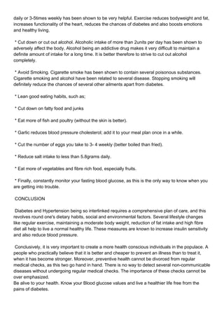 daily or 3-5times weekly has been shown to be very helpful. Exercise reduces bodyweight and fat,
increases functionality of the heart, reduces the chances of diabetes and also boosts emotions
and healthy living.

* Cut down or cut out alcohol. Alcoholic intake of more than 2units per day has been shown to
adversely affect the body. Alcohol being an addictive drug makes it very difficult to maintain a
definite amount of intake for a long time. It is better therefore to strive to cut out alcohol
completely.

* Avoid Smoking. Cigarette smoke has been shown to contain several poisonous substances.
Cigarette smoking and alcohol have been related to several disease. Stopping smoking will
definitely reduce the chances of several other ailments apart from diabetes.

* Lean good eating habits, such as;

* Cut down on fatty food and junks

* Eat more of fish and poultry (without the skin is better).

* Garlic reduces blood pressure cholesterol; add it to your meal plan once in a while.

* Cut the number of eggs you take to 3- 4 weekly (better boiled than fried).

* Reduce salt intake to less than 5.8grams daily.

* Eat more of vegetables and fibre rich food, especially fruits.

* Finally, constantly monitor your fasting blood glucose, as this is the only way to know when you
are getting into trouble.

CONCLUSION

Diabetes and Hypertension being so interlinked requires a comprehensive plan of care, and this
revolves round one's dietary habits, social and environmental factors. Several lifestyle changes
like regular exercise, maintaining a moderate body weight, reduction of fat intake and high fibre
diet all help to live a normal healthy life. These measures are known to increase insulin sensitivity
and also reduce blood pressure.

Conclusively, it is very important to create a more health conscious individuals in the populace. A
people who practically believe that it is better and cheaper to prevent an illness than to treat it,
when it has become stronger. Moreover, preventive health cannot be divorced from regular
medical checks, as this two go hand in hand. There is no way to detect several non-communicable
diseases without undergoing regular medical checks. The importance of these checks cannot be
over emphasized.
Be alive to your health. Know your Blood glucose values and live a healthier life free from the
pains of diabetes.
 
