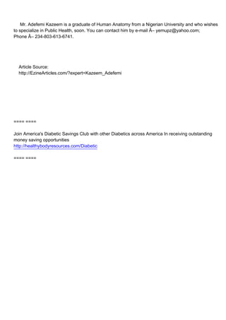 Mr. Adefemi Kazeem is a graduate of Human Anatomy from a Nigerian University and who wishes
to specialize in Public Health, soon. You can contact him by e-mail Â– yemupz@yahoo.com;
Phone Â– 234-803-613-6741.




Article Source:
http://EzineArticles.com/?expert=Kazeem_Adefemi




==== ====

Join America's Diabetic Savings Club with other Diabetics across America In receiving outstanding
money saving opportunities
http://healthybodyresources.com/Diabetic

==== ====
 
