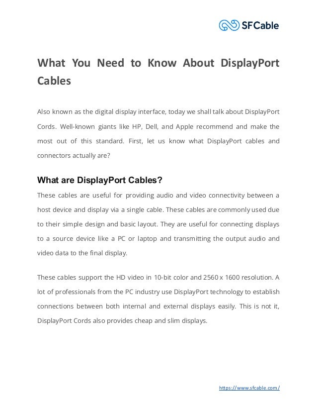 What You Need to Know About DisplayPort
Cables
Also known as the digital display interface, today we shall talk about DisplayPort
Cords. Well-known giants like HP, Dell, and Apple recommend and make the
most out of this standard. First, let us know what DisplayPort cables and
connectors actually are?
What are DisplayPort Cables?
These cables are useful for providing audio and video connectivity between a
host device and display via a single cable. These cables are commonly used due
to their simple design and basic layout. They are useful for connecting displays
to a source device like a PC or laptop and transmitting the output audio and
video data to the final display.
These cables support the HD video in 10-bit color and 2560 x 1600 resolution. A
lot of professionals from the PC industry use DisplayPort technology to establish
connections between both internal and external displays easily. This is not it,
DisplayPort Cords also provides cheap and slim displays.
https://www.sfcable.com/
 