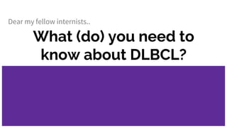 What (do) you need to
know about DLBCL?
Dear my fellow internists..
 