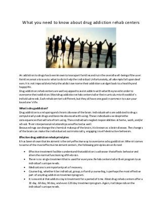 What you need to know about drug addiction rehab centers
An addictiontodrugshas beenknowntotearapart familiesandruinthe overall well-beingof the user.
Familiesare ata lossas to what to doto helpthe individual.Unfortunately,all attemptsfallupondeaf
ears.It is notimpossibletohelpthe addictovercome theiraddictionsandgetbackto a healthyand
happylife.
Drug addictionrehabcentersare well equippedtoassistaddictswithwhattheyneedinorderto
overcome theiraddiction.Mostdrugaddictionrehabcenterstailortheircurriculumtothe addict’s
individualneeds. Eachrehabcenterisdifferent,buttheyall have one goal incommon:to save your
lovedone’slife.
What is drug addiction?
Drug addictionisa relapsingandchronicdisease of the brain.Individualswhoare addictedtodrugs
compulsivelyseekdrugsandbecome obsessedwithusing.These individualsuse despitethe
consequencesthatwillarise fromusing.These individualsneglectresponsibilitiesathome,work,and/or
school.Theirinterpersonal relationshipsare affectedas well.
Because drugscan change the chemical makeupof the brain,itisknownas a braindisease.The changes
of the braincan make the individual actoutirrationally,engaginginself-destructive behaviors.
Effective drug addictionrehab principles:
It has beenshownthattreatmentisthe onlyeffective waytoovercome adrugaddiction.Whenitcomes
to some of the mosteffectivetreatmentcenters,the followingprinciplesare enforced:
 Effective treatmentfacilitiesunderstandthataddictionisadisease thataffectsbehaviorand
altersthe normal functioningof the brain.
 There isno single treatmentthatisusedforeveryone.Rehabcenterstailortheirprogramtoan
individual'sunique needs.
 Medicationsisanimportantpart of recovery.
 Counseling,whetheritbe individual,group,orfamilycounseling,isperhapsthe mosteffective
part of anydrug addictiontreatmentprogram.
 It isessential thataddictsstayintreatmentfora periodof time.Most drugrehab centersoffera
30 day, 60 day,90 day, andeven120 day treatmentprogram.Again,itall dependsonthe
individual'sunique needs.
 