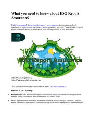 What you need to know about ESG Report
Assurance?
ESG (Environmental, Social, and Governance) report assurance involves independently
examining an organization's sustainability and responsibility reporting. This process is designed
to provide credibility and reliability to the information presented in the ESG reports.
Here are essential aspects you need to know about ESG report assurance:
Definition of ESG Reporting:
 Environmental: This pertains to a company's impact on the natural environment, including its carbon
footprint, energy consumption, waste management, and resource usage.
 Social: Social factors encompass the company's relationships with its employees, customers, suppliers,
and the communities it operates in. It includes diversity and inclusion, labour practices, and human rights.
 