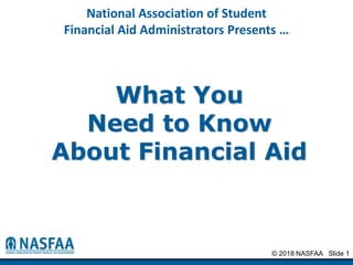 © 2018 NASFAA Slide 1
National Association of Student
Financial Aid Administrators Presents …
What You
Need to Know
About Financial Aid
 
