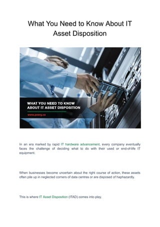 What You Need to Know About IT
Asset Disposition
In an era marked by rapid IT hardware advancement, every company eventually
faces the challenge of deciding what to do with their used or end-of-life IT
equipment.
When businesses become uncertain about the right course of action, these assets
often pile up in neglected corners of data centres or are disposed of haphazardly.
This is where IT Asset Disposition (ITAD) comes into play.
 