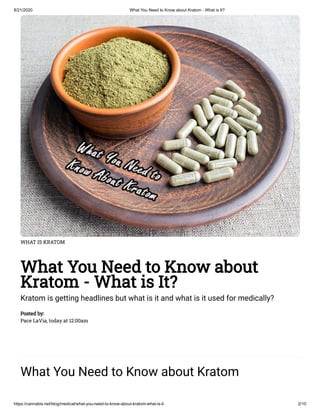 8/21/2020 What You Need to Know about Kratom - What is It?
https://cannabis.net/blog/medical/what-you-need-to-know-about-kratom-what-is-it 2/10
WHAT IS KRATOM
What You Need to Know about
Kratom - What is It?
Kratom is getting headlines but what is it and what is it used for medically?
Posted by:
Pace LaVia, today at 12:00am
What You Need to Know about Kratom
 