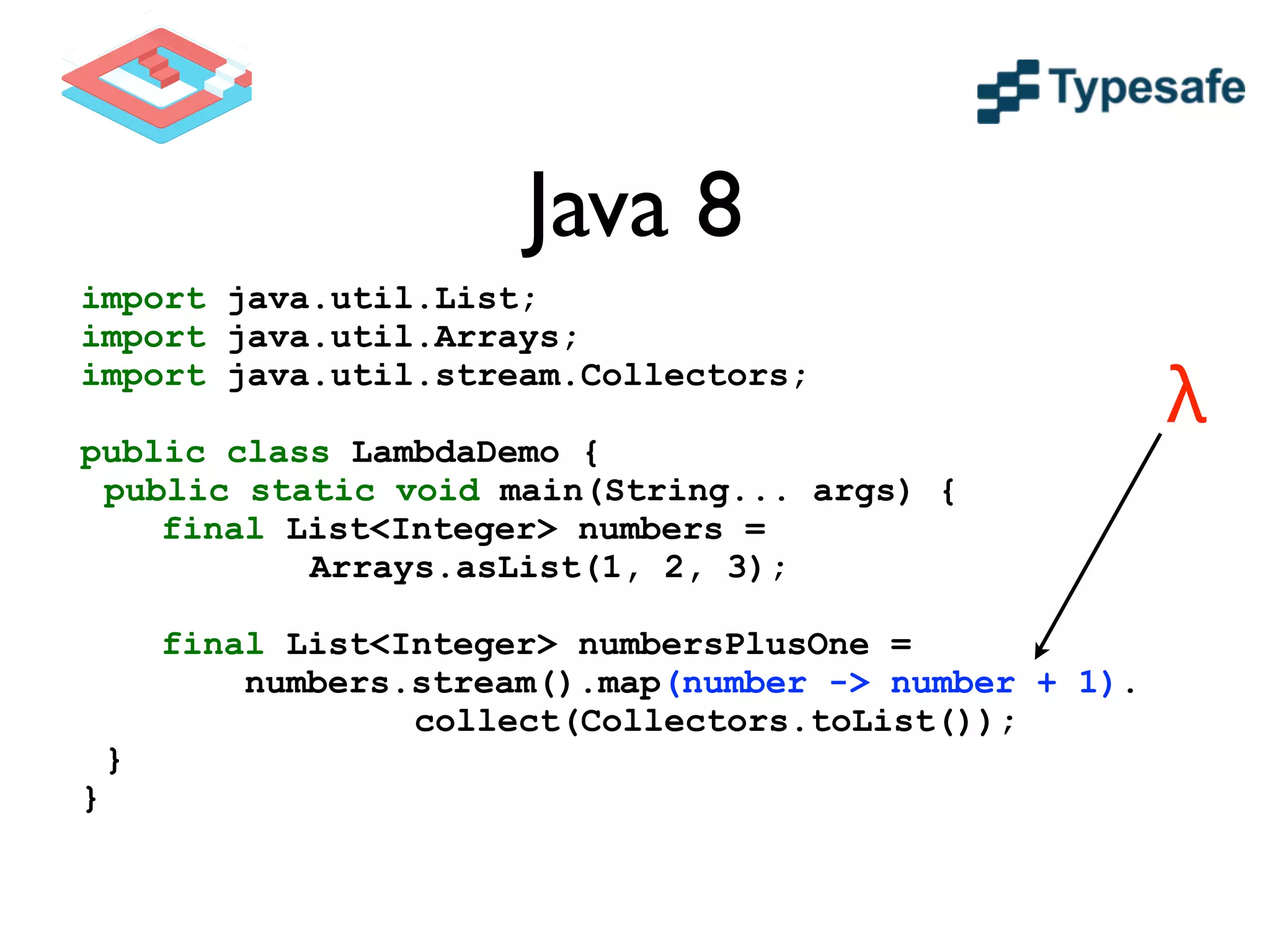 Java 8
import java.util.List;
import java.util.Arrays;
import java.util.stream.Collectors;
!
public class LambdaDemo {
public static void main(String... args) {
final List<Integer> numbers =
Arrays.asList(1, 2, 3);
!
final List<Integer> numbersPlusOne =
numbers.stream().map(number -> number + 1).
collect(Collectors.toList());
}
}
λ
 
