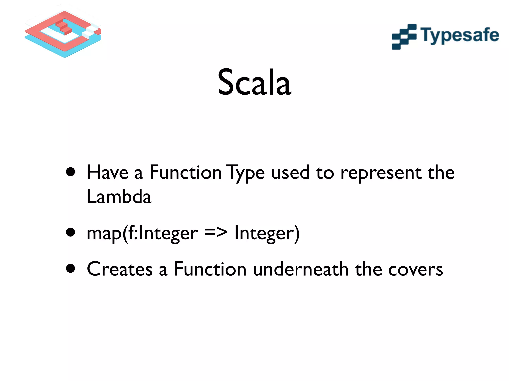 Scala
• Have a Function Type used to represent the
Lambda	

• map(f:Integer => Integer)	

• Creates a Function underneath the covers
 
