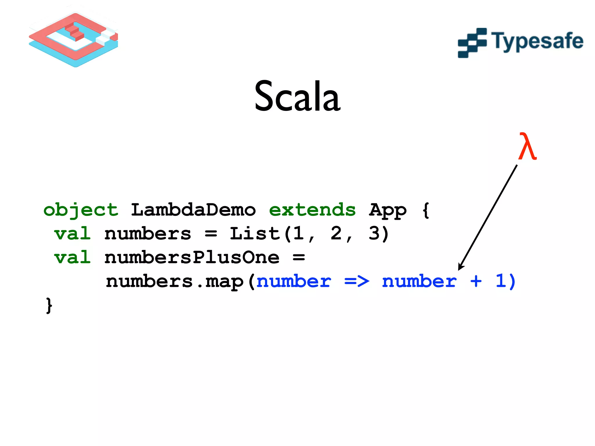 Scala
object LambdaDemo extends App {
val numbers = List(1, 2, 3)
val numbersPlusOne =
numbers.map(number => number + 1)
}
λ
 