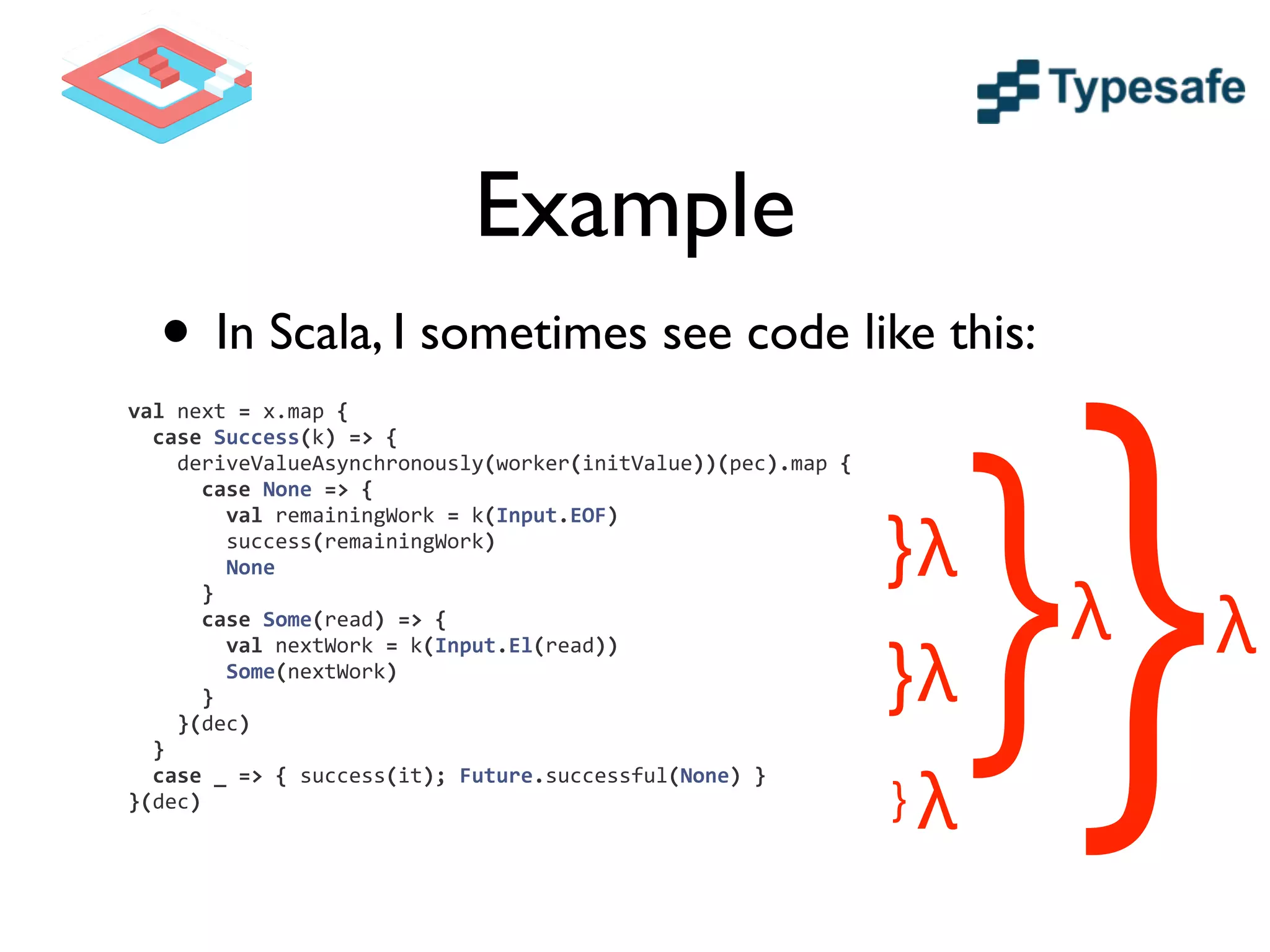 Example
• In Scala, I sometimes see code like this:
	
  	
  	
  	
  	
  	
  	
  	
  val	
  next	
  =	
  x.map	
  {	
  
	
  	
  	
  	
  	
  	
  	
  	
  	
  	
  case	
  Success(k)	
  =>	
  {	
  
	
  	
  	
  	
  	
  	
  	
  	
  	
  	
  	
  	
  deriveValueAsynchronously(worker(initValue))(pec).map	
  {	
  
	
  	
  	
  	
  	
  	
  	
  	
  	
  	
  	
  	
  	
  	
  case	
  None	
  =>	
  {	
  
	
  	
  	
  	
  	
  	
  	
  	
  	
  	
  	
  	
  	
  	
  	
  	
  val	
  remainingWork	
  =	
  k(Input.EOF)	
  
	
  	
  	
  	
  	
  	
  	
  	
  	
  	
  	
  	
  	
  	
  	
  	
  success(remainingWork)	
  
	
  	
  	
  	
  	
  	
  	
  	
  	
  	
  	
  	
  	
  	
  	
  	
  None	
  
	
  	
  	
  	
  	
  	
  	
  	
  	
  	
  	
  	
  	
  	
  }	
  
	
  	
  	
  	
  	
  	
  	
  	
  	
  	
  	
  	
  	
  	
  case	
  Some(read)	
  =>	
  {	
  
	
  	
  	
  	
  	
  	
  	
  	
  	
  	
  	
  	
  	
  	
  	
  	
  val	
  nextWork	
  =	
  k(Input.El(read))	
  
	
  	
  	
  	
  	
  	
  	
  	
  	
  	
  	
  	
  	
  	
  	
  	
  Some(nextWork)	
  
	
  	
  	
  	
  	
  	
  	
  	
  	
  	
  	
  	
  	
  	
  }	
  
	
  	
  	
  	
  	
  	
  	
  	
  	
  	
  	
  	
  }(dec)	
  
	
  	
  	
  	
  	
  	
  	
  	
  	
  	
  }	
  
	
  	
  	
  	
  	
  	
  	
  	
  	
  	
  case	
  _	
  =>	
  {	
  success(it);	
  Future.successful(None)	
  }	
  
	
  	
  	
  	
  	
  	
  	
  	
  }(dec)	
  
}
} }}}
λλ
λ
λ
λ
 