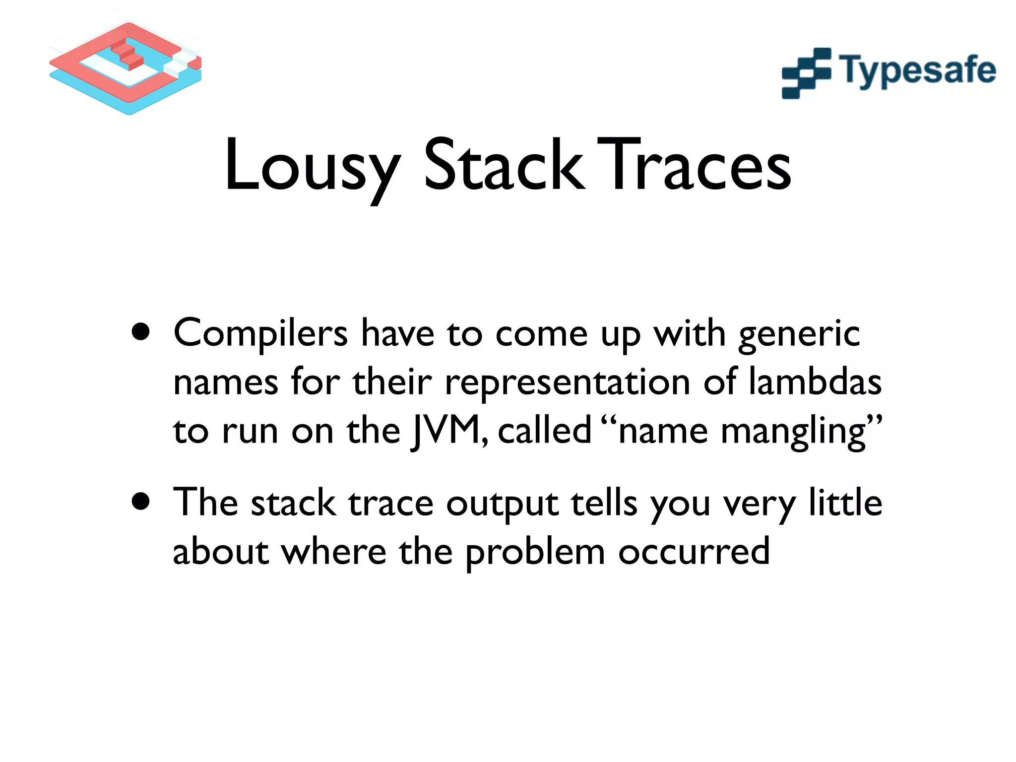 Lousy Stack Traces
• Compilers have to come up with generic
names for their representation of lambdas
to run on the JVM, called “name mangling”	

• The stack trace output tells you very little
about where the problem occurred
 