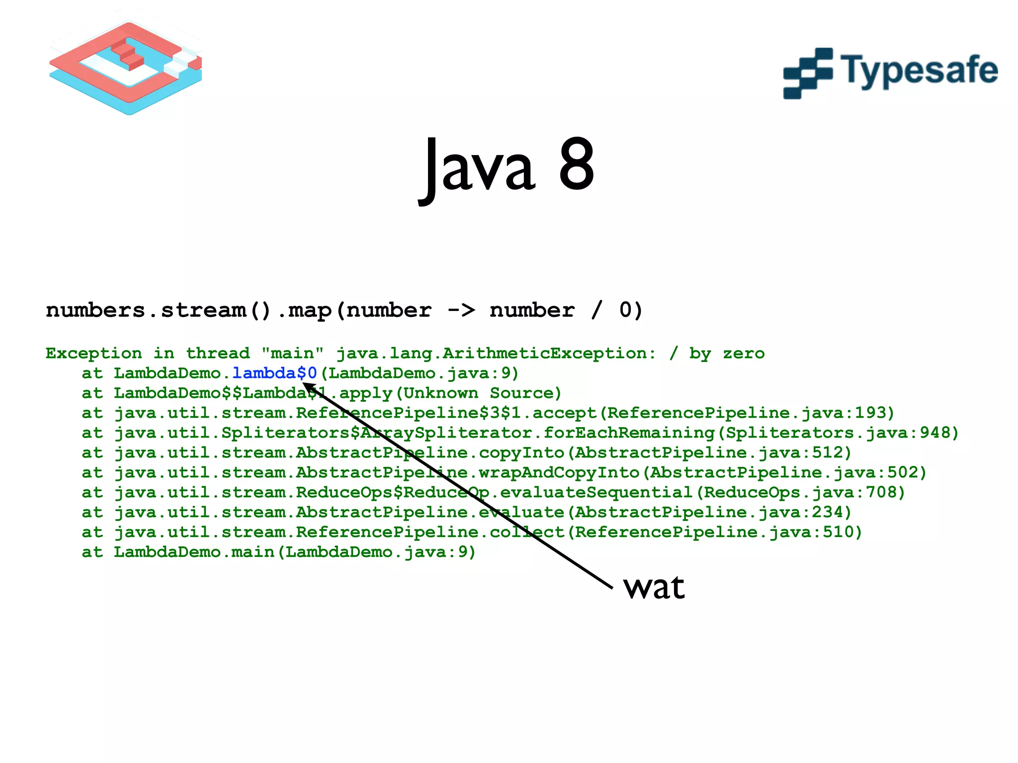 Java 8
numbers.stream().map(number -> number / 0)
!
Exception in thread "main" java.lang.ArithmeticException: / by zero
at LambdaDemo.lambda$0(LambdaDemo.java:9)
at LambdaDemo$$Lambda$1.apply(Unknown Source)
at java.util.stream.ReferencePipeline$3$1.accept(ReferencePipeline.java:193)
at java.util.Spliterators$ArraySpliterator.forEachRemaining(Spliterators.java:948)
at java.util.stream.AbstractPipeline.copyInto(AbstractPipeline.java:512)
at java.util.stream.AbstractPipeline.wrapAndCopyInto(AbstractPipeline.java:502)
at java.util.stream.ReduceOps$ReduceOp.evaluateSequential(ReduceOps.java:708)
at java.util.stream.AbstractPipeline.evaluate(AbstractPipeline.java:234)
at java.util.stream.ReferencePipeline.collect(ReferencePipeline.java:510)
at LambdaDemo.main(LambdaDemo.java:9)
wat
 