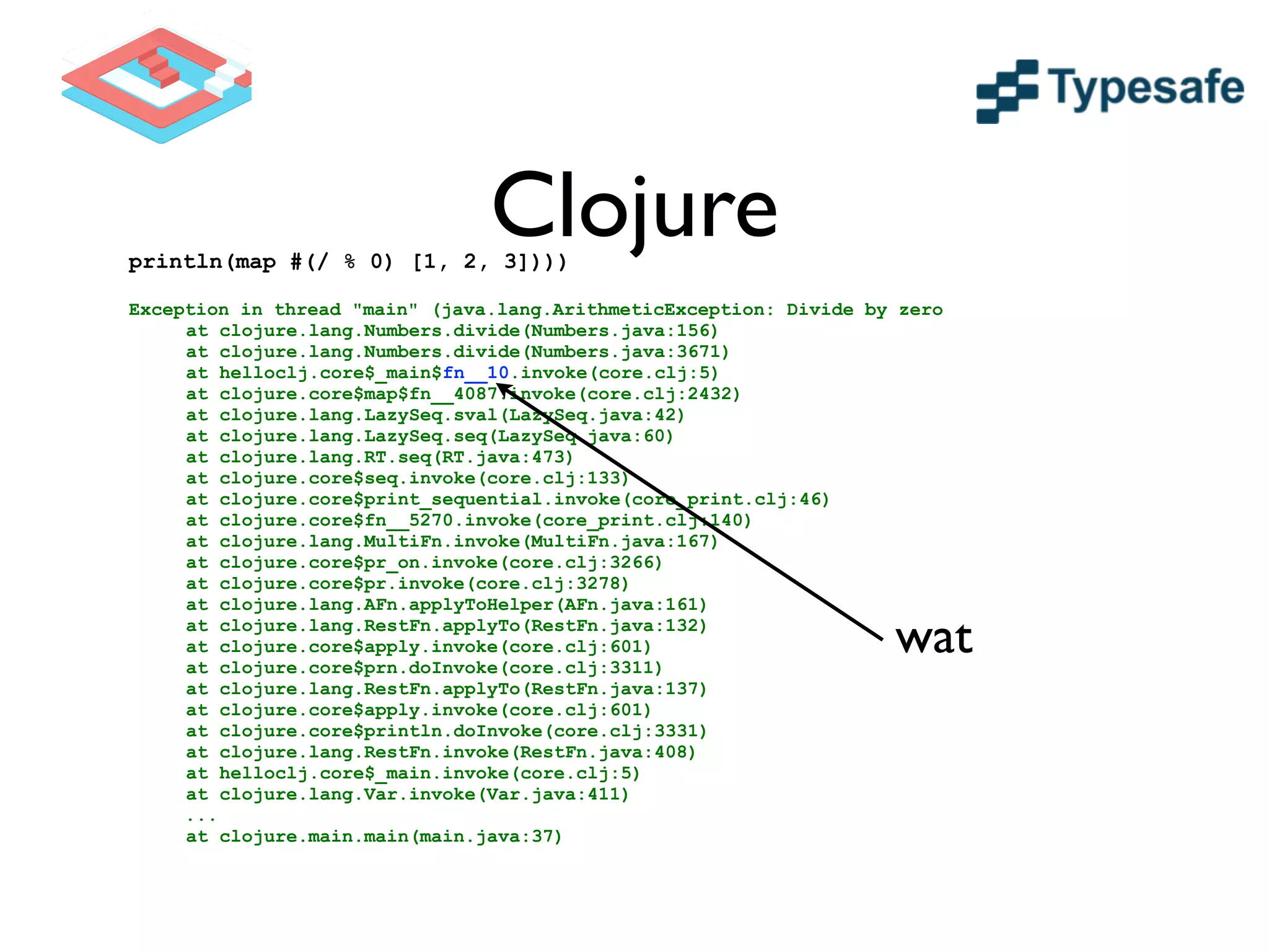 Clojureprintln(map #(/ % 0) [1, 2, 3])))
!
Exception in thread "main" (java.lang.ArithmeticException: Divide by zero
at clojure.lang.Numbers.divide(Numbers.java:156)
at clojure.lang.Numbers.divide(Numbers.java:3671)
at helloclj.core$_main$fn__10.invoke(core.clj:5)
at clojure.core$map$fn__4087.invoke(core.clj:2432)
at clojure.lang.LazySeq.sval(LazySeq.java:42)
at clojure.lang.LazySeq.seq(LazySeq.java:60)
at clojure.lang.RT.seq(RT.java:473)
at clojure.core$seq.invoke(core.clj:133)
at clojure.core$print_sequential.invoke(core_print.clj:46)
at clojure.core$fn__5270.invoke(core_print.clj:140)
at clojure.lang.MultiFn.invoke(MultiFn.java:167)
at clojure.core$pr_on.invoke(core.clj:3266)
at clojure.core$pr.invoke(core.clj:3278)
at clojure.lang.AFn.applyToHelper(AFn.java:161)
at clojure.lang.RestFn.applyTo(RestFn.java:132)
at clojure.core$apply.invoke(core.clj:601)
at clojure.core$prn.doInvoke(core.clj:3311)
at clojure.lang.RestFn.applyTo(RestFn.java:137)
at clojure.core$apply.invoke(core.clj:601)
at clojure.core$println.doInvoke(core.clj:3331)
at clojure.lang.RestFn.invoke(RestFn.java:408)
at helloclj.core$_main.invoke(core.clj:5)
at clojure.lang.Var.invoke(Var.java:411)
...
at clojure.main.main(main.java:37)
wat
 