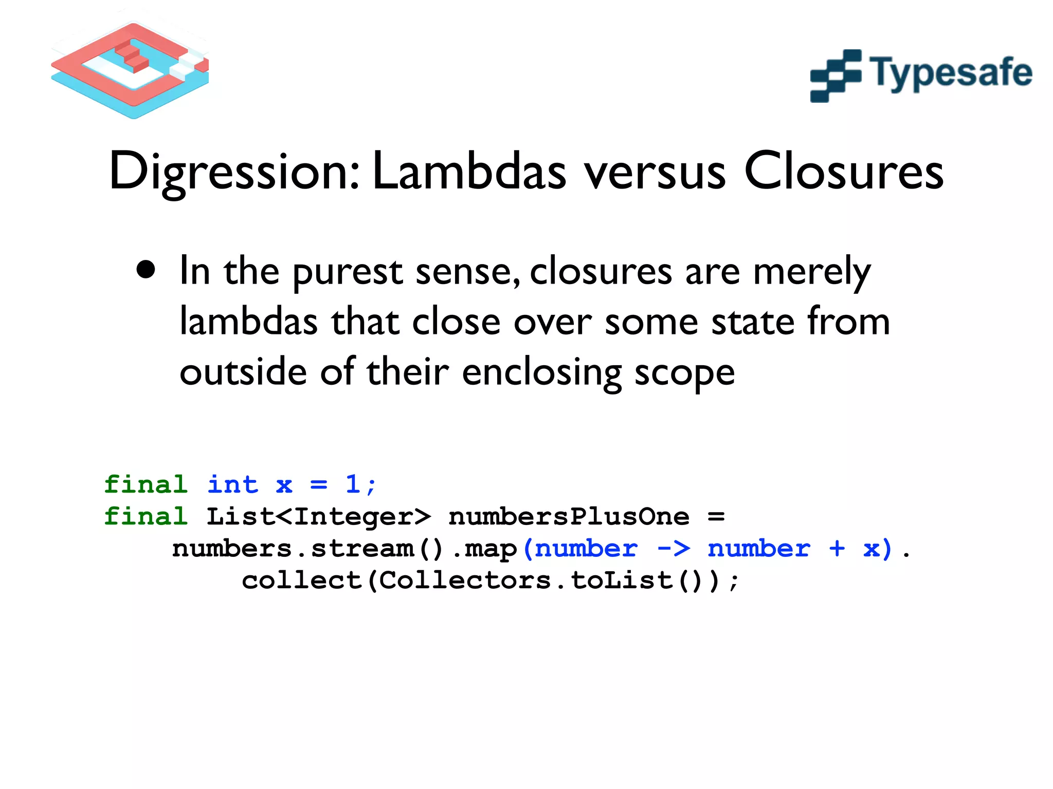 Digression: Lambdas versus Closures
• In the purest sense, closures are merely
lambdas that close over some state from
outside of their enclosing scope
final int x = 1;
final List<Integer> numbersPlusOne =
numbers.stream().map(number -> number + x).
collect(Collectors.toList());
 