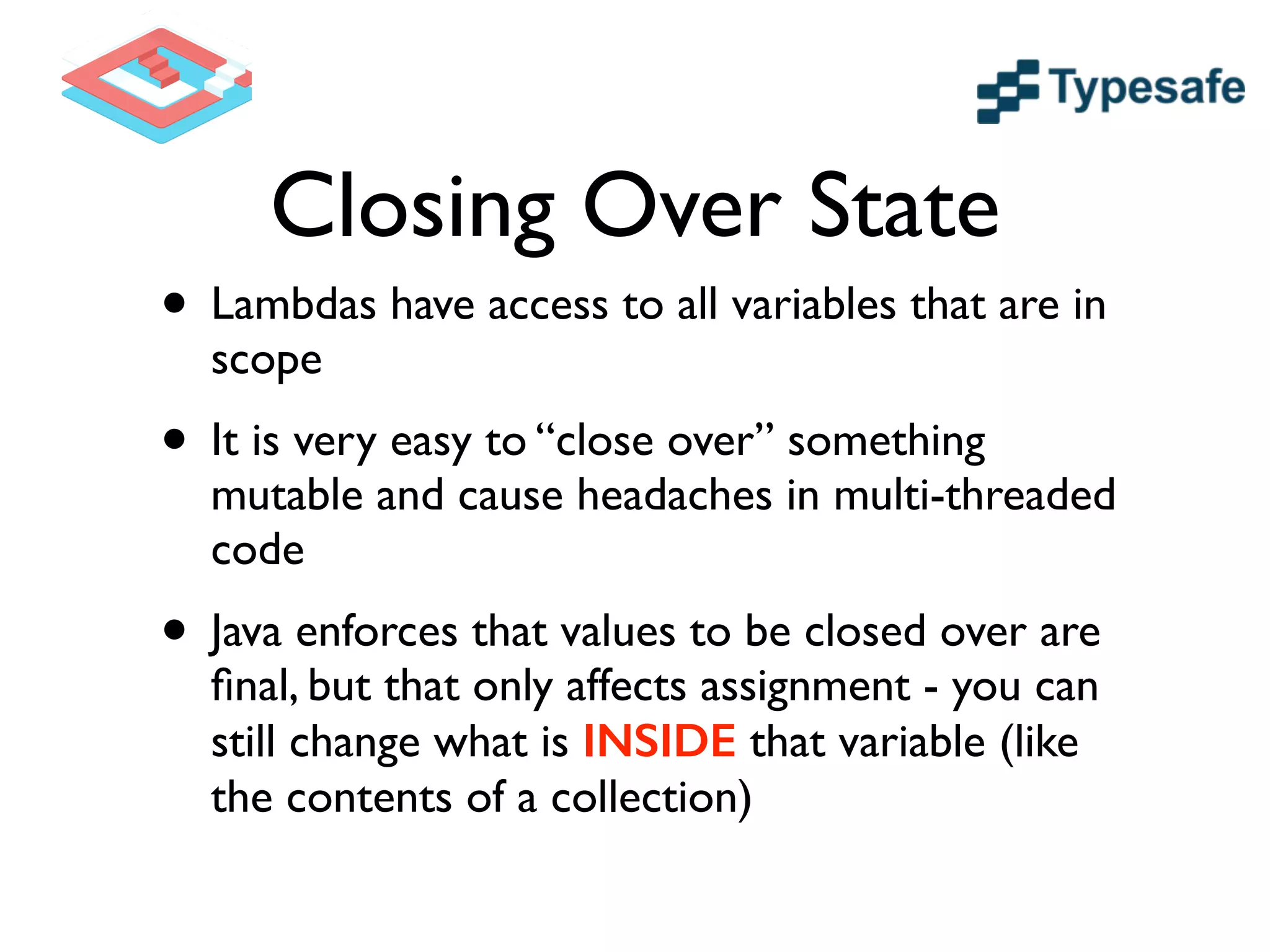 Closing Over State
• Lambdas have access to all variables that are in
scope	

• It is very easy to “close over” something
mutable and cause headaches in multi-threaded
code	

• Java enforces that values to be closed over are
ﬁnal, but that only affects assignment - you can
still change what is INSIDE that variable (like
the contents of a collection)
 