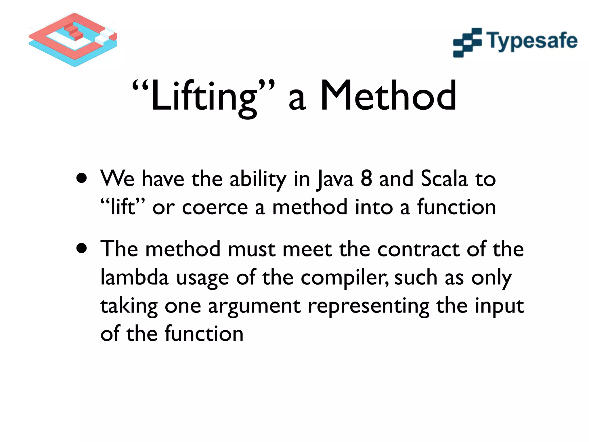 “Lifting” a Method
• We have the ability in Java 8 and Scala to
“lift” or coerce a method into a function	

• The method must meet the contract of the
lambda usage of the compiler, such as only
taking one argument representing the input
of the function
 