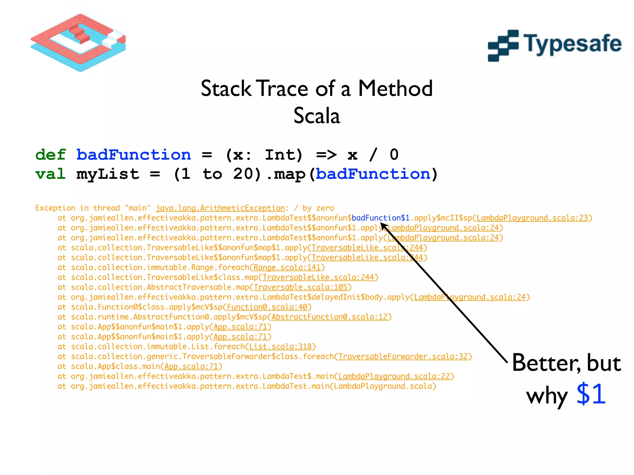 Stack Trace of a Method	

Scala
def badFunction = (x: Int) => x / 0
val myList = (1 to 20).map(badFunction)
!
Exception in thread "main" java.lang.ArithmeticException: / by zero	
	 at org.jamieallen.effectiveakka.pattern.extra.LambdaTest$$anonfun$badFunction$1.apply$mcII$sp(LambdaPlayground.scala:23)	
	 at org.jamieallen.effectiveakka.pattern.extra.LambdaTest$$anonfun$1.apply(LambdaPlayground.scala:24)	
	 at org.jamieallen.effectiveakka.pattern.extra.LambdaTest$$anonfun$1.apply(LambdaPlayground.scala:24)	
	 at scala.collection.TraversableLike$$anonfun$map$1.apply(TraversableLike.scala:244)	
	 at scala.collection.TraversableLike$$anonfun$map$1.apply(TraversableLike.scala:244)	
	 at scala.collection.immutable.Range.foreach(Range.scala:141)	
	 at scala.collection.TraversableLike$class.map(TraversableLike.scala:244)	
	 at scala.collection.AbstractTraversable.map(Traversable.scala:105)	
	 at org.jamieallen.effectiveakka.pattern.extra.LambdaTest$delayedInit$body.apply(LambdaPlayground.scala:24)	
	 at scala.Function0$class.apply$mcV$sp(Function0.scala:40)	
	 at scala.runtime.AbstractFunction0.apply$mcV$sp(AbstractFunction0.scala:12)	
	 at scala.App$$anonfun$main$1.apply(App.scala:71)	
	 at scala.App$$anonfun$main$1.apply(App.scala:71)	
	 at scala.collection.immutable.List.foreach(List.scala:318)	
	 at scala.collection.generic.TraversableForwarder$class.foreach(TraversableForwarder.scala:32)	
	 at scala.App$class.main(App.scala:71)	
	 at org.jamieallen.effectiveakka.pattern.extra.LambdaTest$.main(LambdaPlayground.scala:22)	
	 at org.jamieallen.effectiveakka.pattern.extra.LambdaTest.main(LambdaPlayground.scala)	
Better, but
why $1
 
