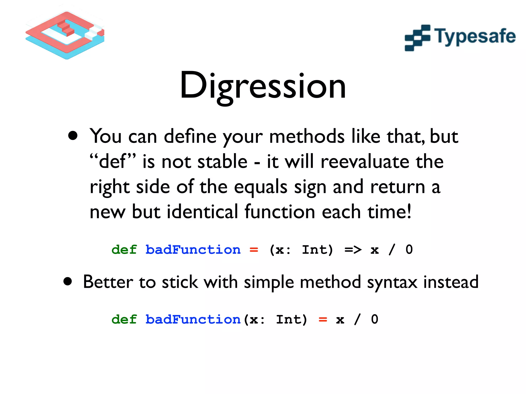 Digression
• You can deﬁne your methods like that, but
“def” is not stable - it will reevaluate the
right side of the equals sign and return a
new but identical function each time!
def badFunction = (x: Int) => x / 0
def badFunction(x: Int) = x / 0
• Better to stick with simple method syntax instead
 