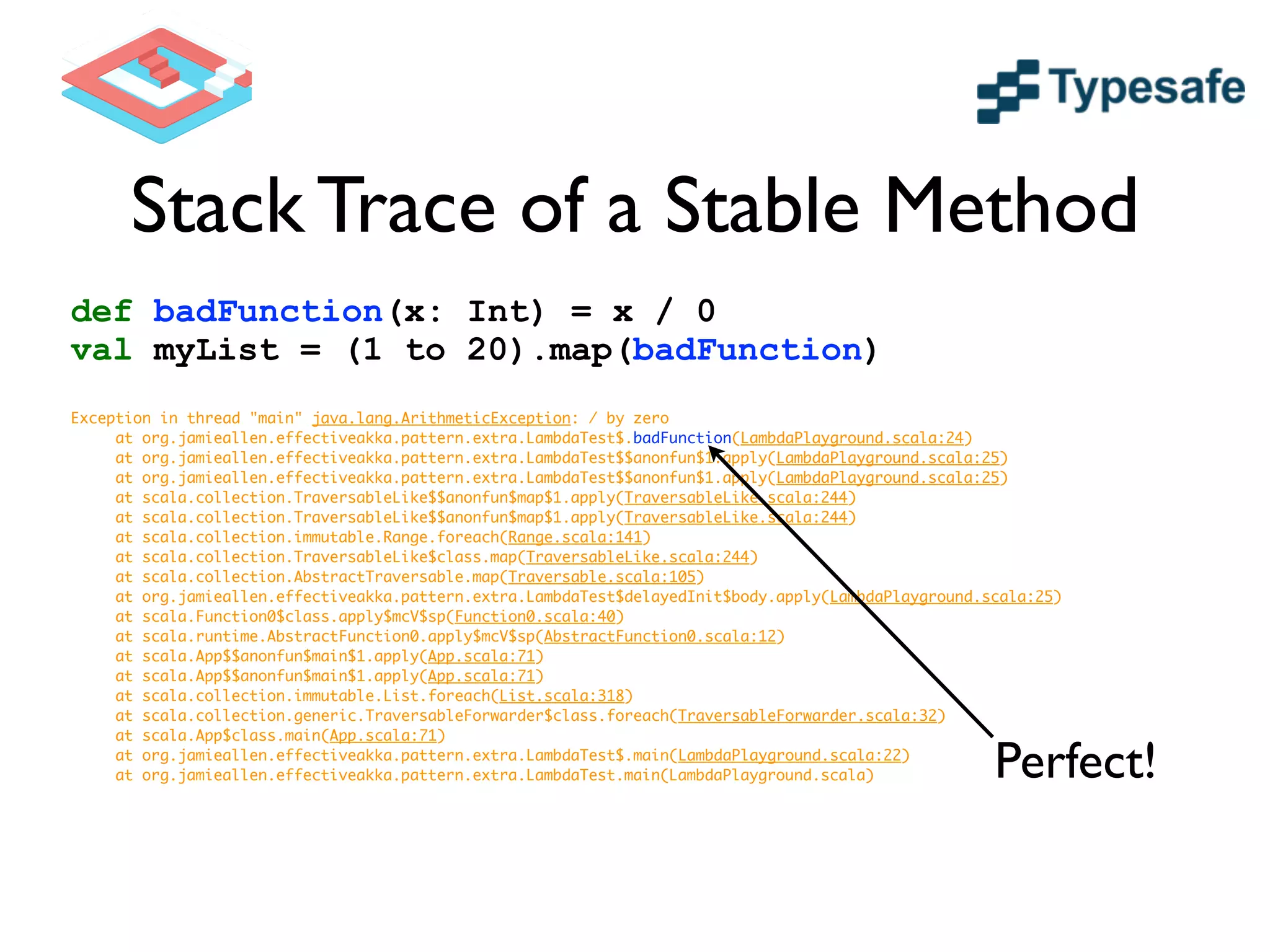 Stack Trace of a Stable Method
def badFunction(x: Int) = x / 0
val myList = (1 to 20).map(badFunction)
!
Exception in thread "main" java.lang.ArithmeticException: / by zero	
	 at org.jamieallen.effectiveakka.pattern.extra.LambdaTest$.badFunction(LambdaPlayground.scala:24)	
	 at org.jamieallen.effectiveakka.pattern.extra.LambdaTest$$anonfun$1.apply(LambdaPlayground.scala:25)	
	 at org.jamieallen.effectiveakka.pattern.extra.LambdaTest$$anonfun$1.apply(LambdaPlayground.scala:25)	
	 at scala.collection.TraversableLike$$anonfun$map$1.apply(TraversableLike.scala:244)	
	 at scala.collection.TraversableLike$$anonfun$map$1.apply(TraversableLike.scala:244)	
	 at scala.collection.immutable.Range.foreach(Range.scala:141)	
	 at scala.collection.TraversableLike$class.map(TraversableLike.scala:244)	
	 at scala.collection.AbstractTraversable.map(Traversable.scala:105)	
	 at org.jamieallen.effectiveakka.pattern.extra.LambdaTest$delayedInit$body.apply(LambdaPlayground.scala:25)	
	 at scala.Function0$class.apply$mcV$sp(Function0.scala:40)	
	 at scala.runtime.AbstractFunction0.apply$mcV$sp(AbstractFunction0.scala:12)	
	 at scala.App$$anonfun$main$1.apply(App.scala:71)	
	 at scala.App$$anonfun$main$1.apply(App.scala:71)	
	 at scala.collection.immutable.List.foreach(List.scala:318)	
	 at scala.collection.generic.TraversableForwarder$class.foreach(TraversableForwarder.scala:32)	
	 at scala.App$class.main(App.scala:71)	
	 at org.jamieallen.effectiveakka.pattern.extra.LambdaTest$.main(LambdaPlayground.scala:22)	
	 at org.jamieallen.effectiveakka.pattern.extra.LambdaTest.main(LambdaPlayground.scala)	 Perfect!
 