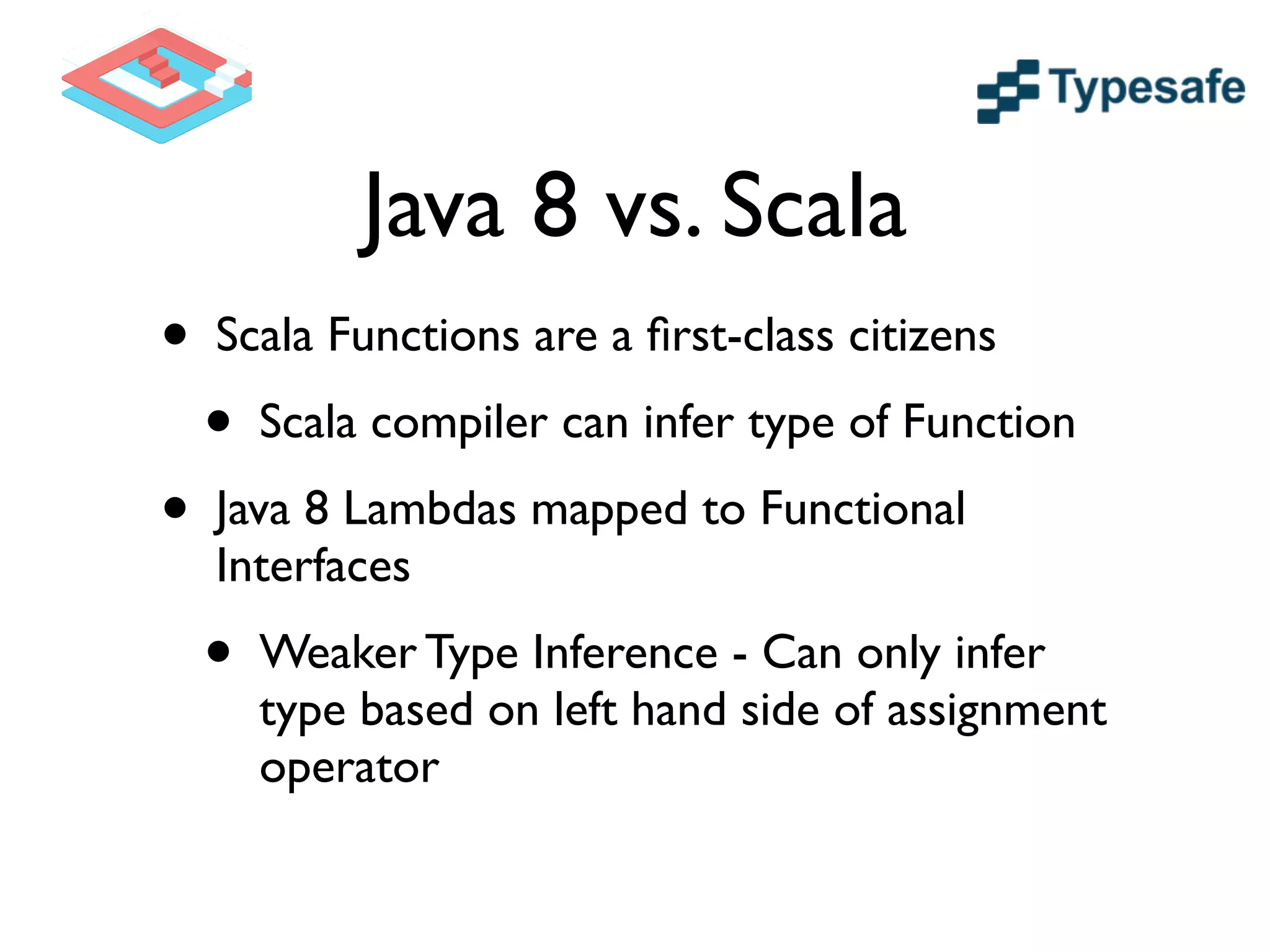 Java 8 vs. Scala
• Scala Functions are a ﬁrst-class citizens	

• Scala compiler can infer type of Function	

• Java 8 Lambdas mapped to Functional
Interfaces	

• Weaker Type Inference - Can only infer
type based on left hand side of assignment
operator
 