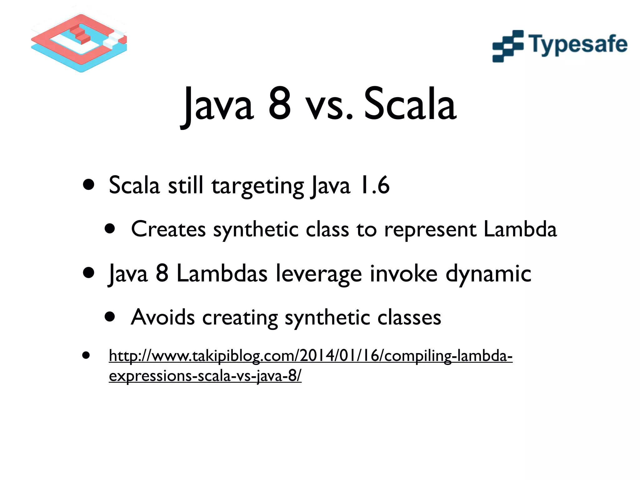 Java 8 vs. Scala
• Scala still targeting Java 1.6	

• Creates synthetic class to represent Lambda	

• Java 8 Lambdas leverage invoke dynamic	

• Avoids creating synthetic classes	

• http://www.takipiblog.com/2014/01/16/compiling-lambda-
expressions-scala-vs-java-8/
 
