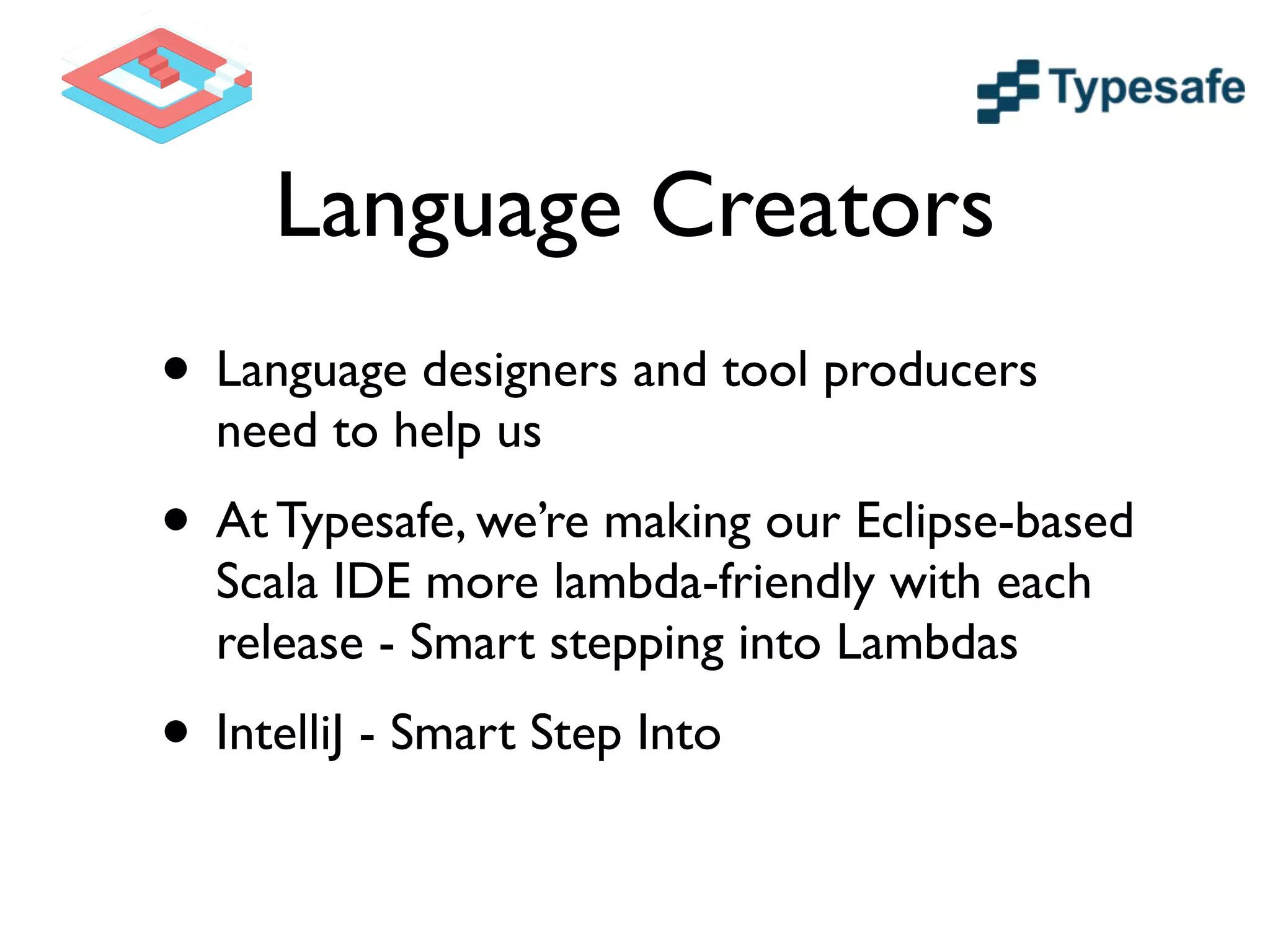 Language Creators
• Language designers and tool producers
need to help us	

• At Typesafe, we’re making our Eclipse-based
Scala IDE more lambda-friendly with each
release - Smart stepping into Lambdas 	

• IntelliJ - Smart Step Into
 