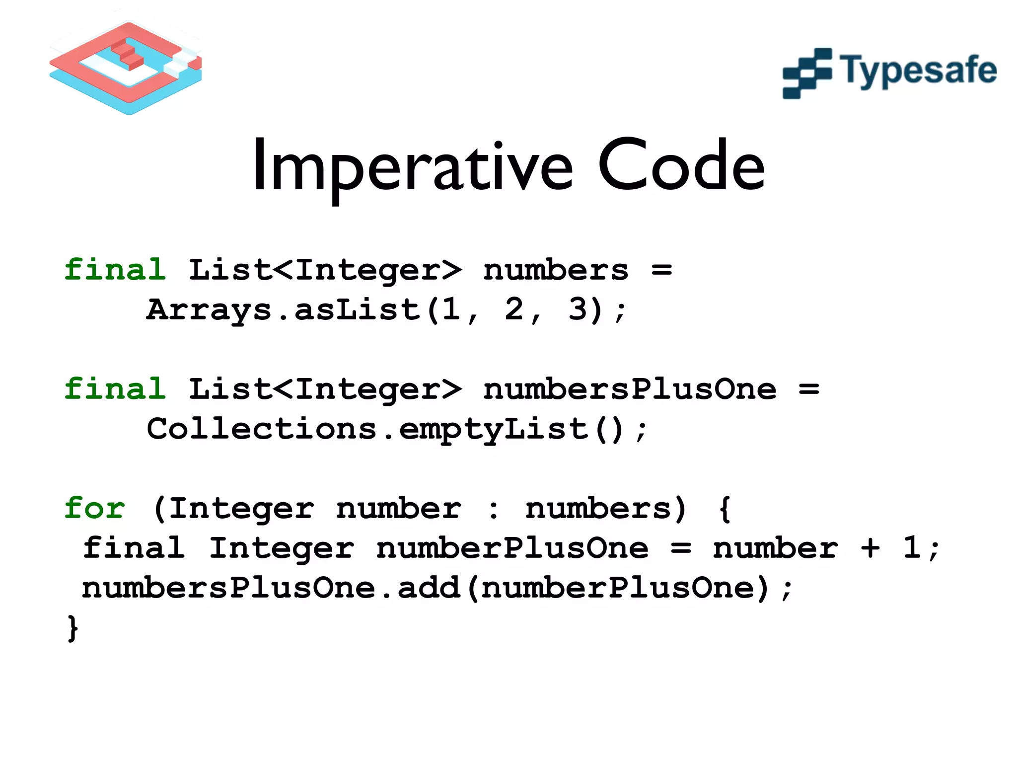 Imperative Code
final List<Integer> numbers =
Arrays.asList(1, 2, 3);
!
final List<Integer> numbersPlusOne =
Collections.emptyList();
!
for (Integer number : numbers) {
final Integer numberPlusOne = number + 1;
numbersPlusOne.add(numberPlusOne);
}
 