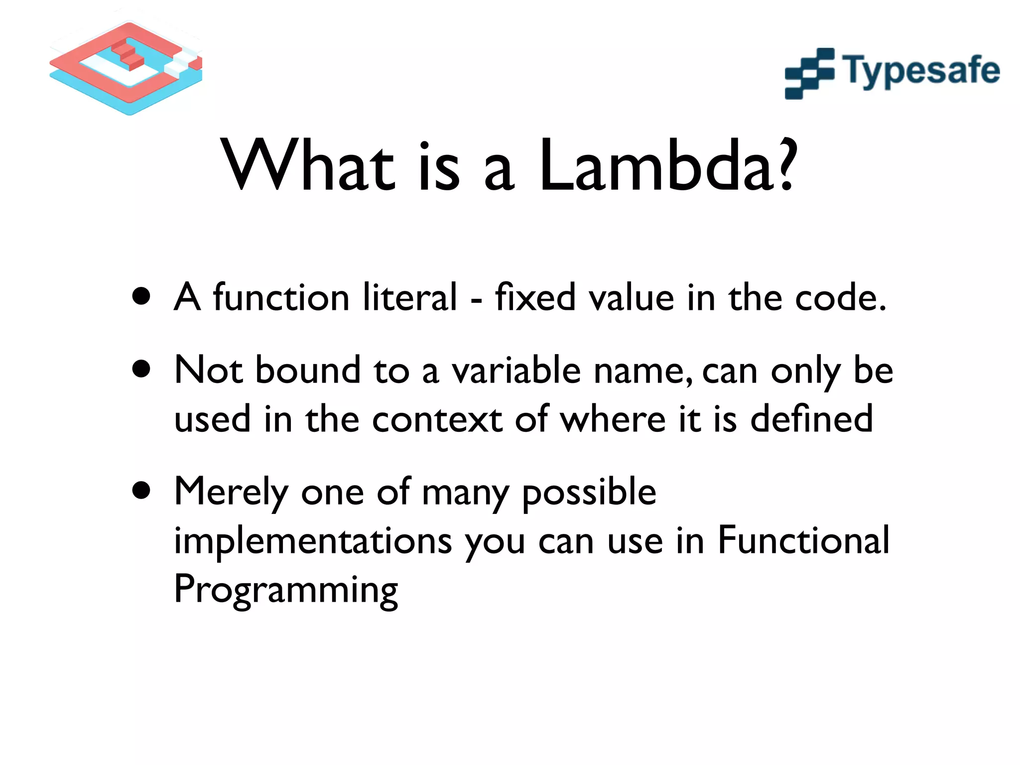 What is a Lambda?
• A function literal - ﬁxed value in the code.	

• Not bound to a variable name, can only be
used in the context of where it is deﬁned	

• Merely one of many possible
implementations you can use in Functional
Programming
 