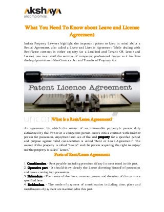 What You Need To Know about Leave and License
Agreement
Indian Property Lawyers highlight the important points to keep in mind about a
Rental Agreement, also called a Leave and License Agreement While dealing with
Rent/Lease contract in either capacity (as a Landlord and Tenant OR Lessor and
Lessee), one must avail the services of competent professional lawyer as it involves
the legal provisions of the Contract Act and Transfer of Property Act.
What is a Rent/Lease Agreement?
An agreement by which the owner of an immovable property/a person duly
authorized by the owner or a competent person enters into a contract with another
person for possession, enjoyment and use of the said property for a specified period
and purpose against valid consideration is called “Rent or Lease Agreement.” The
owner of the property is called “Lessor” and the person acquiring the right to enjoy/
use the property is called “Lessee.”
Parts of Rent/Lease Agreement
1. Consideration - Rent payable including premium (if any) is mentioned in this part.
2. Operative part - It should show clearly the Lessor divesting himself of possession
and lessee coming into possession.
3. Habendum - The nature of the lease, commencement and duration of the term are
specified here.
4. Reddendum - The mode of payment of consideration including time, place and
installments of payment are mentioned in this part.
 