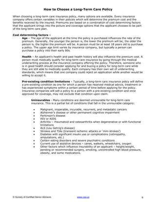 How to Choose a Long-Term Care Policy

When choosing a long-term care insurance policy, many options are available. Every insurance
company offers certain variables in their policies which will determine the premium cost and the
benefits received by the insured. Premiums are based on a combination of cost determining factors
that the applicant brings into the picture and coverage options that the applicant chooses to be part
of the long-term care plan.

Cost determining factors –
      Age – The age of the applicant at the time the policy is purchased influences the rate of the
      premium. Generally, the younger the person is, the lower the premium will be; the older the
      person is, the higher the premium will be. A person must be at least 18 years old to purchase
      a policy. The upper age limit varies by insurance company, but typically a person can
      purchase a policy into their early 80s.

         Health – An applicant’s health and past health history will also influence the premium cost. A
         person must medically qualify for long-term care insurance by going through the medical
         underwriting process at the insurance company offering the policy. Therefore, someone who
         is in good health should consider applying for and buying a policy for long-term care while
         they are still able to medically qualify. Each company has their own set of underwriting
         standards, which means that one company could reject an application while another would be
         willing to accept it.

         Pre-existing condition limitations – Typically, a long-term care insurance policy will define
         a pre-existing condition as one for which a person has received medical advice, treatment or
         has experienced symptoms within a certain period of time before applying for the policy.
         Insurance companies will sell a policy to a person with a pre-existing condition and once
         approved for coverage, may not exclude that condition upon claim.

                  Uninsurables - Many conditions are deemed uninsurable for long-term care
                  insurance. This is a partial list of conditions that fall in the uninsurable category:

                          Malignant, inoperable, incurable, recurrent, and metastatic cancers
                          Alzheimer’s disease or other permanent cognitive impairment
                          Parkinson’s disease
                          HIV or AIDS
                          Arthritis – rheumatoid and osteoarthritis when degenerative or with functional
                           limitations
                          ALS (Lou Gehrig’s disease)
                          Strokes and TIAs (transient ischemic attacks or ‘mini strokes’)
                          Diabetes with significant insulin use or complications (retinopathy,
                           amputations, etc.)
                          Certain eating disorders and severe psychiatric conditions
                          Current use of assistive devices – canes, walkers, wheelchairs, oxygen
                          Other factors which influence insurability of an applicant – height/weight,
                           pending or recommended surgery, smoking, uncontrolled high blood pressure,
                           obesity, and some medications.




© Society of Certified Senior Advisors                  www.csa.us                                          9
 