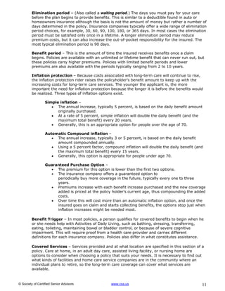 Elimination period – (Also called a waiting period.) The days you must pay for your care
         before the plan begins to provide benefits. This is similar to a deductible found in auto or
         homeowners insurance although the basis is not the amount of money but rather a number of
         days determined in the policy. Insurance companies typically offer a wide range of elimination
         period choices, for example, 30, 60, 90, 100, 180, or 365 days. In most cases the elimination
         period must be satisfied only once in a lifetime. A longer elimination period may reduce
         premium costs, but it can also increase the out-of-pocket responsibility for the insured. The
         most typical elimination period is 90 days.

         Benefit period – This is the amount of time the insured receives benefits once a claim
         begins. Policies are available with an unlimited or lifetime benefit that can never run out, but
         these policies carry higher premiums. Policies with limited benefit periods and lower
         premiums are also available with the periods typically ranging from 2 to 10 years.

         Inflation protection – Because costs associated with long-term care will continue to rise,
         the inflation protection rider raises the policyholder’s benefit amount to keep up with the
         increasing costs for long-term care services. The younger the applicant is, the more
         important the need for inflation protection because the longer it is before the benefits would
         be realized. Three types of inflation options exist.

                  Simple inflation –
                      The annual increase, typically 5 percent, is based on the daily benefit amount
                        originally purchased.
                      At a rate of 5 percent, simple inflation will double the daily benefit (and the
                        maximum total benefit) every 20 years.
                      Generally, this is an appropriate option for people over the age of 70.

                  Automatic Compound inflation –
                      The annual increase, typically 3 or 5 percent, is based on the daily benefit
                       amount compounded annually.
                      Using a 5 percent factor, compound inflation will double the daily benefit (and
                       the maximum total benefit) every 15 years.
                      Generally, this option is appropriate for people under age 70.

                  Guaranteed Purchase Option –
                     The premium for this option is lower than the first two options.
                     The insurance company offers a guaranteed option to
                       periodically buy more coverage in the future, typically every one to three
                       years.
                     Premiums increase with each benefit increase purchased and the new coverage
                       added is priced at the policy holder’s current age, thus compounding the added
                       costs.
                     Over time this will cost more than an automatic inflation option, and once the
                       insured goes on claim and starts collecting benefits, the options stop just when
                       inflation increases might be needed most.

         Benefit Trigger – In most policies, a person qualifies for covered benefits to begin when he
         or she needs help with Activities of Daily Living, such as bathing, dressing, transferring,
         eating, toileting, maintaining bowel or bladder control, or because of severe cognitive
         impairment. This will require proof from a health care provider and carries different
         definitions for each insurance company. Policies also differ in what constitutes assistance.

         Covered Services – Services provided and at what location are specified in this section of a
         policy. Care at home, in an adult day care, assisted living facility, or nursing home are
         options to consider when choosing a policy that suits your needs. It is necessary to find out
         what kinds of facilities and home care service companies are in the community where an
         individual plans to retire, so the long-term care coverage can cover what services are
         available.



© Society of Certified Senior Advisors               www.csa.us                                        11
 