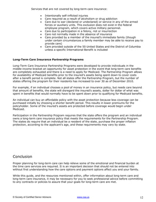Services that are not covered by long-term care insurance:

                              Intentionally self-inflicted injuries
                              Care required as a result of alcoholism or drug addiction
                              Care due to war (declared or undeclared) or service in any of the armed
                               forces or auxiliary units. This exclusion does not exist in the federal
                               employee program, which covers active military personnel.
                              Care due to participation in a felony, riot or insurrection
                              Care not normally made in the absence of insurance
                              Care provided by a member of the insured’s immediate family (though
                               under certain circumstances a family member may be able to receive pay to
                               provide care)
                              Care provided outside of the 50 United States and the District of Columbia
                               unless a specific International Benefit is included


Long-Term Care Insurance Partnership Programs

Long-Term Care Insurance Partnership Programs were developed to provide individuals in the
middle-income bracket an opportunity for asset protection in the event that long-term care benefits
are completely exhausted and there is a need to apply for Medicaid. The Partnership Program allows
for availability of Medicaid benefits prior to the insured’s assets being spent down to cover costs
after a benefit period is complete. Not all states offer the Partnership Program, but the number of
states offering the program for their residents has increased to over 30 as of December 2010.

For example, if an individual chooses a pool of money in an insurance policy, but needs care beyond
that amount of benefits, the state will disregard the insured’s assets, dollar for dollar of what was
spent in benefits that would normally have to be spent down prior to qualifying for Medicaid benefits.

An individual can buy an affordable policy with the asset protection because less coverage can be
purchased initially by choosing a shorter benefit period. This results in lower premiums for the
policyholder. Some of the insured’s assets are protected before coverage would begin under
Medicaid.

Participation in the Partnership Program requires that the state offers the program and an individual
owns a long-term care insurance policy that meets the requirements for the Partnership Program.
The states do require that an individual be a resident of the state, purchase the proper inflation
protection, according to the applicant’s age, and these requirements may vary by state.




Conclusion
Proper planning for long-term care can help relieve some of the emotional and financial burden at
the time care services are required. It is an important decision that should not be entered into
without first understanding how the care options and payment options affect you and your family.

While this guide, and the resources mentioned within, offer information about long-term care and
long-term care insurance, it may be necessary for you to seek professional advice before committing
to any contracts or policies to assure that your goals for long-term care are met.




© Society of Certified Senior Advisors                 www.csa.us                                     12
 
