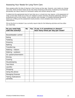 Assessing Your Needs for Long-Term Care
Many people prefer the idea of staying in their homes as they age. However, care needs can change
over time. Some of those needs can be met while remaining in the home. Evaluating circumstances
periodically can help to assure an individual’s safety and comfort along the way.

To determine the appropriate level of care that you or a loved one may require, a full assessment of
what current daily needs are as they are related to certain activities should be addressed. Asking a
professional such as your doctor, nurse, geriatric care manager, or hospital discharge planner to
assist you in filling out this assessment could provide a more complete view of your care
requirements.

Fill out the form to indicate if you currently require help for the following activities and how often
you need help.


Do you need help                         No   Yes   If yes, is it sometimes or always?
with this activity?                                 How many times per day/per week?

Bowel/bladder control
Eating
Toileting
Dressing
Bathing
Transferring
Walking - indoors
Walking - outdoors
Go upstairs/downstairs
Driving
Cooking
Housekeeping
Yard Work
Laundry
Shopping
Using the phone
Managing finances
Taking medications
correctly




© Society of Certified Senior Advisors                www.csa.us                                         15
 