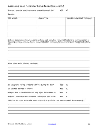 Assessing Your Needs for Long-Term Care (cont.)
Are you currently receiving care or supervision each day?        YES    NO

Explain:

FOR WHAT:                                HOW OFTEN:                      WHO IS PROVIDING THE CARE:




List any assistive devices, i.e., cane, walker, grab bars, bed rails, modifications to communication or
listening devices, oxygen, shower seat, medication reminder, Personal Emergency Response System,
etc.
__________________________________________________
__________________________________________________
__________________________________________________
__________________________________________________
__________________________________________________
What other restrictions do you have:
__________________________________________________
__________________________________________________
__________________________________________________
__________________________________________________
__________________________________________________

Do you prefer having someone with you during the day?            YES    NO

Do you feel isolated or lonely?                                  YES    NO

Are you able to call someone for help if you would need it?      YES    NO

Are you comfortable with someone coming into your home?          YES    NO

Describe any other assistance needs or concerns you have that have not been asked already:
__________________________________________________
__________________________________________________
__________________________________________________
__________________________________________________



© Society of Certified Senior Advisors            www.csa.us                                        16
 