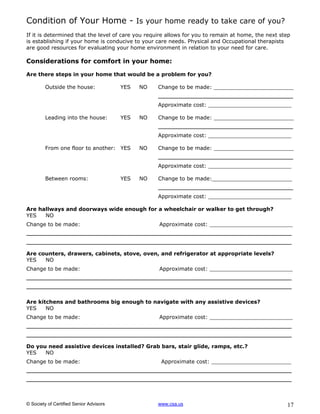 Condition of Your Home - Is your home ready to take care of you?
If it is determined that the level of care you require allows for you to remain at home, the next step
is establishing if your home is conducive to your care needs. Physical and Occupational therapists
are good resources for evaluating your home environment in relation to your need for care.

Considerations for comfort in your home:

Are there steps in your home that would be a problem for you?

         Outside the house:              YES   NO   Change to be made: ________________________
                                                    _____________________________
                                                    Approximate cost: _________________________

         Leading into the house:         YES   NO   Change to be made: ________________________
                                                    _____________________________
                                                    Approximate cost: _________________________

         From one floor to another: YES        NO   Change to be made: ________________________
                                                    _____________________________
                                                    Approximate cost: _________________________

         Between rooms:                  YES   NO   Change to be made:________________________
                                                    _____________________________
                                                    Approximate cost: _________________________

Are hallways and doorways wide enough for a wheelchair or walker to get through?
YES   NO
Change to be made:                                  Approximate cost: _________________________
_________________________________________________________
_________________________________________________________
Are counters, drawers, cabinets, stove, oven, and refrigerator at appropriate levels?
YES   NO
Change to be made:                                  Approximate cost: _________________________
_________________________________________________________
_________________________________________________________

Are kitchens and bathrooms big enough to navigate with any assistive devices?
YES    NO
Change to be made:                                  Approximate cost: _________________________
_________________________________________________________
_________________________________________________________
Do you need assistive devices installed? Grab bars, stair glide, ramps, etc.?
YES   NO
Change to be made:                                   Approximate cost: ________________________
_________________________________________________________
_________________________________________________________


© Society of Certified Senior Advisors              www.csa.us                                      17
 