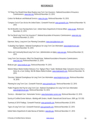 REFERENCES

‘10 Things You Should Know About Buying Long-Term Care Insurance’, National Association of Insurance
        Commissioners: www.naic.org. Retrieved November 23, 2010.

Centers for Medicare and Medicaid Services: www.cms.gov. Retrieved November 18, 2010.

‘Compare Cost of Care Across the United States’, Genworth Financial: www.genworth.com. Retrieved November 18,
       2010.

‘Do VA Benefits Cover Nursing Home Care’, United States Department of Veteran Affairs: www.va.gov. Retrieved
       November 22, 2010.

‘Do You Need Long-Term Care Insurance?’, National Association of Insurance Commissioners: www.naic.org.
       Retrieved November 23, 2010.

Dykeman, Nancy, Long-term Care Planning Consultants: www.nancydykeman.com.

‘Evaluating Your Options’, National Clearinghouse for Long-Term Care Information: www.longtermcare.gov.
        Retrieved November 18, 2010.

‘Home and Community Based Long-Term Care’, Administration on Aging: www.aoa.gov. Retrieved November 22,
       2010.

‘Long-Term Care Insurance: What You Should Know’, National Association of Insurance Commissioners:
       www.naic.org. Retrieved November 23, 2010.

Medicare.gov: www.medicare.gov. Retrieved November 19, 2010.

‘MetLife Mature Market Institute Releases Free “Aging in Place” Guide; Workbook Helps Consumers Assess One’s
         Home As a Care Setting’, Met life Mature Market Institute: www.maketwatch.com. Retrieved November 18,
         2010.

‘Overview’, National Clearinghouse for Long-Term Care Information: www.longtermcare.gov. Retrieved November
        18, 2010.

‘Planning for Long Term Care’, Genworth Financial: www.genworth.com. Retrieved November 22, 2010.

‘Public Programs that Pay for Long-Term Care’, National Clearinghouse for Long-Term Care Information:
         www.longtermcare.gov. Retrieved November 18, 2010.

‘Services – Attendant Care’, Homemaker Service: www.homemaker-service.org. Retrieved November 23, 2010.

Society of Certified Senior Advisors. Working with Seniors, Health, Financial and Social Issues. 2009, pp. 531-550.

‘Summary of 2010 Findings’, Genworth Financial: www.genworth.com. Retrieved November 22 2010.

‘Types of Long-Term Care’, Genworth Financial: www.genworth.com. Retrieved November 22, 2010.

United States Department of Labor Bureau of Statistics: www.bls.gov. Retrieved November 21, 2010.


© Society of Certified Senior Advisors                    www.csa.us                                                  18
 