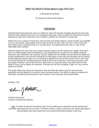 What You Need to Know About Long-Term Care
                                               A white paper presented by

                                         The Society of Certified Senior Advisors




                                                     FOREWORD
Understanding that long-term care is a reality for about 70 percent of people age 65 and over and
that the costs related to that care are increasing every day, brings to light the importance of being
prepared to deal with a long-term care situation, whether for yourself or a loved one.

While there are a variety of long-term care services and facility options, not all of them are available
in every community. Most people want to stay at home for their care, but even in the event that
they need to go to assisted living or a nursing home, the aligning services may or may not be
obtainable when needed.

Payment options for care also vary. Public payment options put the reliance for skilled, short-term
care on medical health plans and Medicare, and these plans do not pay for non-skilled custodial
long-term care. Medicaid, will, however, pay for skilled and non-skilled care but there are asset and
income qualifications and limit the individual to what types of care and care facilities can be utilized.
Private payment options allow for an individual to determine much of the course of his or her long-
term care because of coverage decisions made at the time a long-term care insurance policy was
purchased. However, due to the premium costs from an insurance policy and other determining
factors, this is not an option for everyone. The best you can do is prepare a ‘plan’ for your care to
guide your family.

This guide offers you a look into long-term care and what the options are for care services,
payments and the details of a long-term care insurance policy in an effort to help you prepare for
and begin considering what long-term care means for you and your family specifically.



Ed Pittock, CSA




President and Founder
Society of Certified Senior Advisors


     Note: The What You Need to Know About Long-Term Care white paper is intended to provide strictly factual
information about long-term care for seniors. SCSA does not take a stance on long-term care and this white paper is
            only intended to help seniors interpret the vast amount of information available on this issue.




© Society of Certified Senior Advisors                      www.csa.us                                            1
 