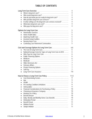 TABLE OF CONTENTS

                 Long-Term Care Overview ………………………………………………………                           4
                     What is long-term care? ………………………………………………….                       4
                     Who needs long-term care? ……………………………………………...                     4
                     How do you know you are ready for long-term care? ………………...        4
                     Who provides long-term care services? ………………………………..               4
                     In what settings are the long-term care services received? …………    4
                     What does long-term care cost? ………………………………………..                   4
                     Who pays for long-term care? …………………………………………..                    4

                 Options for Long-Term Care ……………………………………………………                         5
                     Homemaker Services …………………………………………………….                           5
                     Home Health Aides ……………………………………………………….                           5
                     Adult Day Health Care ….………………………………………………..                       5
                     Assisted Living Facilities …………………………………………………                     5
                     Nursing Home Care ………………………………………………………                            5
                     Continuing Care Retirement Communities …………………………......            5

                 Cost and Coverage Options for Long-Term Care ……………………………               6-8
                     The Cost of Long-Term Care…………………………..…………………                      6
                     National Average Costs for Types of Long-Term Care in 2010 ……..    6
                     Who Pays for Long-Term Care ………………………………………….                      6
                     Public Financing Options …………………………………………………                       6
                     Medicare ……………………………………..…………………………….                              6
                     Medicaid ……………………………………………………..………........                         7
                     Older Americans Act ………………………………………………………                          7
                     Veterans Affairs………………………………………………………….…                           7
                     Private Financing Options ……………………………………………….                      7
                     Self-Pay ……………………………………………………………………                                7
                     Long-Term Care Insurance ……………………...………………………                     7-8

                 How to Choose a Long-Term Care Policy ……………...…………………….                9-12
                     Cost Determining Factors ……………………………………..…………                      9
                     Age ………………………….………………………………………………                                  9
                     Health …………………………………….………………………………..                               9
                     Pre-existing Condition Limitations …………………………..………….               9
                     Uninsurables …………………………………………………..………….                            9
                     Financial Considerations for Purchasing a Policy ……………….……         10
                     Choosing an Insurance Company ………………………………………                      10
                     Anatomy of a Policy ……………………………………………………….                         10
                     Benefit Amount ……………………………………………………………                             10
                     Daily, Weekly and Monthly Home Care Benefits ………………………             10
                     Elimination Period ………………………………………………………                           11
                     Benefit Period ……………………………………………………………                             11
                     Inflation Period ……………………………………………………………                           11
                     Simple Inflation …………………………………………………………...                         11




© Society of Certified Senior Advisors               www.csa.us                                2
 