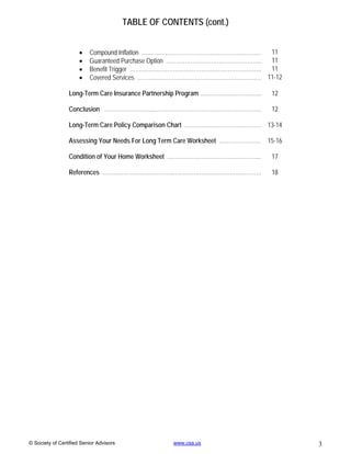 TABLE OF CONTENTS (cont.)


                         Compound Inflation …...………………………………………………….    11
                         Guaranteed Purchase Option …………………………………………... 11
                         Benefit Trigger …………………………………………………………….       11
                         Covered Services ………………………………………………………… 11-12

                 Long-Term Care Insurance Partnership Program …………………………...    12

                 Conclusion ……………………...…………………………………………………                     12

                 Long-Term Care Policy Comparison Chart …………..……………………… 13-14

                 Assessing Your Needs For Long Term Care Worksheet ………………….   15-16

                 Condition of Your Home Worksheet …………………………………………..           17

                 References ………………………………..…….………………………………….                    18




© Society of Certified Senior Advisors               www.csa.us                       3
 