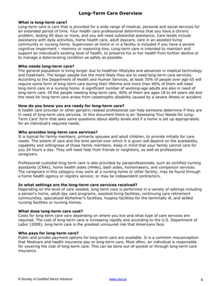 Long-Term Care Overview

What is long-term care?
Long-term care is care that is provided for a wide range of medical, personal and social services for
an extended period of time. Your health care professional determines that you have a chronic
problem, lasting 90 days or more, and you will need substantial assistance. Care levels include
assistance with daily activities, home health care, adult daycare, care in an assisted living
community or nursing home. Supervision at home or in a facility is included if you have a severe
cognitive impairment – memory or reasoning loss. Long-term care is intended to maintain and
support an individual’s existing level of health, to preserve his or her health from further decline or
to manage a deteriorating condition as safely as possible.

Who needs long-term care?
The general population is living longer due to healthier lifestyles and advances in medical technology
and treatment. The longer people live the more likely they are to need long-term care services.
According to the Department of Health and Human Services, at least 70% of people over age 65 will
require some form of long-term care during their lifetime and more than 40% of them will need
long-term care in a nursing home. A significant number of working-age adults are also in need of
long-term care. Of the people needing long-term care, 40% of them are ages 18 to 64 years old and
the need for long-term care arises from catastrophic disability caused by a severe illness or accident.

How do you know you are ready for long-term care?
A health care provider or other geriatric-related professional can help someone determine if they are
in need of long-term care services. In this document there is an ‘Assessing Your Needs for Long-
Term Care’ form that asks some questions about ability levels and if a home is set up appropriately
for an individual’s required needs.

Who provides long-term care services?
It is typical for family members, primarily spouses and adult children, to provide initially for care
needs. The extent of care and the time period over which it is given will depend on the availability,
capability and willingness of those family members. Keep in mind that your family cannot care for
you 24 hours a day. They will need help from friends or neighbors, as well as professional
caregivers.

Professional custodial long-term care is also provided by paraprofessionals, such as certified nursing
assistants (CNAs), home health aides (HHAs), bath aides, homemakers, and companion services.
The caregivers in this category may work at a nursing home or other facility; may be found through
a home health agency or registry service; or may be independent contractors.

In what settings are the long-term care services received?
Depending on the level of care needed, long-term care is performed in a variety of settings including
a person’s home, adult day care programs, assisted living facilities, continuing care retirement
communities, specialized Alzheimer’s facilities, hospice facilities for the terminally ill, and skilled
nursing facilities or nursing homes.

What does long-term care cost?
Costs for long-term care vary depending on where you live and what type of care services are
required. The cost of long-term care is increasing rapidly and according to the U.S. Department of
Labor (2008), long-term care is the greatest uninsured risk that Americans face.

Who pays for long-term care?
Public and private payment options for long-term care are available. It is a common misconception
that Medicare and health insurance pay or long-term care. Most often, an individual is responsible
for covering the cost of long-term care. This can be done out-of-pocket or through long-term care
insurance.




© Society of Certified Senior Advisors              www.csa.us                                            4
 
