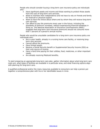 People who should consider buying a long-term care insurance policy are individuals
                  who:
                      Have significant assets and income and those wanting to protect those assets
                         from the cost of long-term care services.
                      Want to maintain their independence and not have to rely on friends and family
                         for financial or physical support.
                      Want to have the choice about where and by whom they will receive long-term
                         care services.
                      Can afford to pay the premiums every year in the future, including the
                         possibility of premium increases, without experiencing financial hardships in
                         doing so. The National Association of Insurance Commissioners (NAIC)
                         suggests that long-term care insurance premiums should not consume more
                         than 7 percent of a person’s annual income.

                  People who would be unsuitable candidates for a long-term care insurance policy are
                  individuals who:
                       Are in poor health, already in a nursing home care facility, or receiving long-
                         term care services.
                       Cannot afford the premiums.
                       Have limited assets.
                       Receive a Social Security benefit or Supplemental Security Income (SSI) as
                         their only source of income.
                       Have a hard time paying for their utilities, food, medicines, or other important
                         needs.
                       Are already receiving Medicaid benefits.


To start preparing an appropriate long-term care plan, gather information about what long-term care
costs are, what types of facilities are available in a particular area, and what financing options align
with planning for long-term care.

A qualified professional and/or the many resources available to consumers can help a person put
together a comprehensive plan with his or her identifiable issues in mind.




© Society of Certified Senior Advisors               www.csa.us                                            8
 