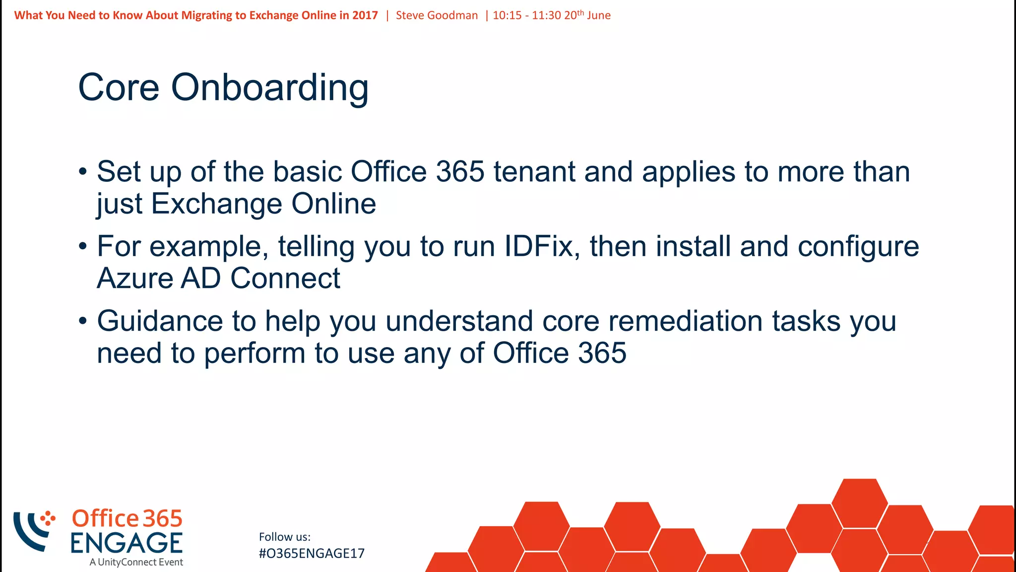 11
Slide
11
What You Need to Know About Migrating to Exchange Online in 2017 | Steve Goodman | 10:15 - 11:30 20th June
Follow us:
#O365ENGAGE17
Core Onboarding
• Set up of the basic Office 365 tenant and applies to more than
just Exchange Online
• For example, telling you to run IDFix, then install and configure
Azure AD Connect
• Guidance to help you understand core remediation tasks you
need to perform to use any of Office 365
 
