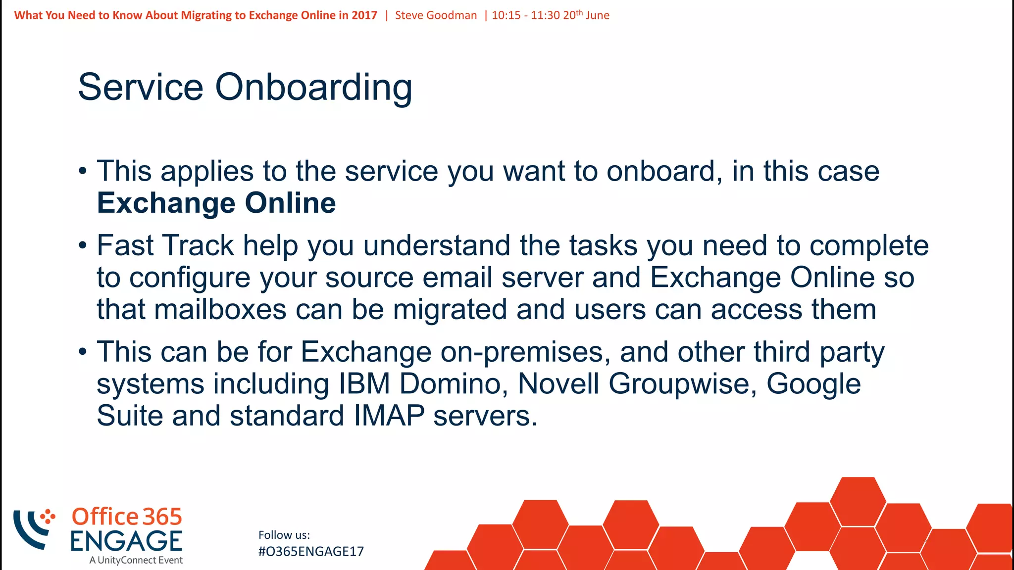 12
Slide
12
What You Need to Know About Migrating to Exchange Online in 2017 | Steve Goodman | 10:15 - 11:30 20th June
Follow us:
#O365ENGAGE17
Service Onboarding
• This applies to the service you want to onboard, in this case
Exchange Online
• Fast Track help you understand the tasks you need to complete
to configure your source email server and Exchange Online so
that mailboxes can be migrated and users can access them
• This can be for Exchange on-premises, and other third party
systems including IBM Domino, Novell Groupwise, Google
Suite and standard IMAP servers.
 
