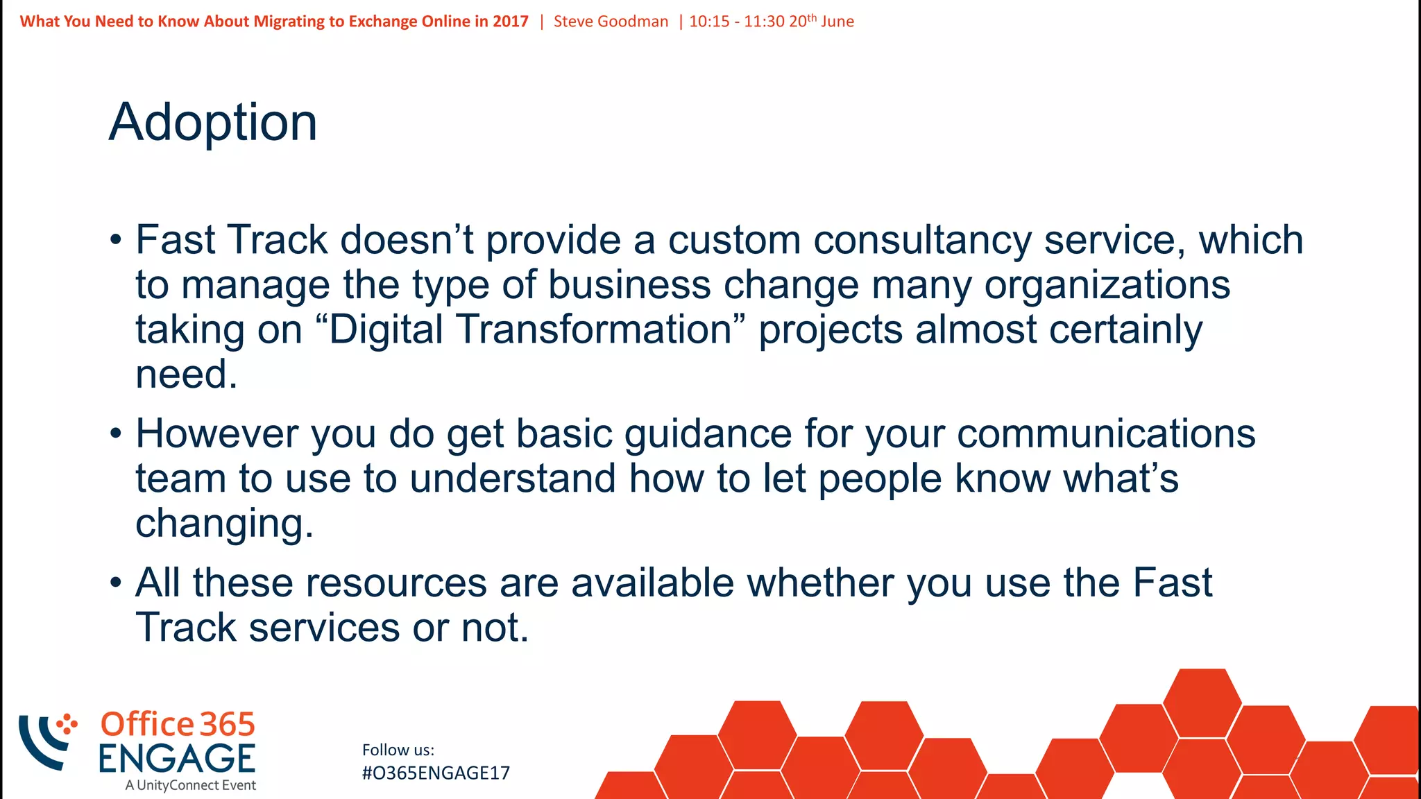 13
Slide
13
What You Need to Know About Migrating to Exchange Online in 2017 | Steve Goodman | 10:15 - 11:30 20th June
Follow us:
#O365ENGAGE17
Adoption
• Fast Track doesn’t provide a custom consultancy service, which
to manage the type of business change many organizations
taking on “Digital Transformation” projects almost certainly
need.
• However you do get basic guidance for your communications
team to use to understand how to let people know what’s
changing.
• All these resources are available whether you use the Fast
Track services or not.
 