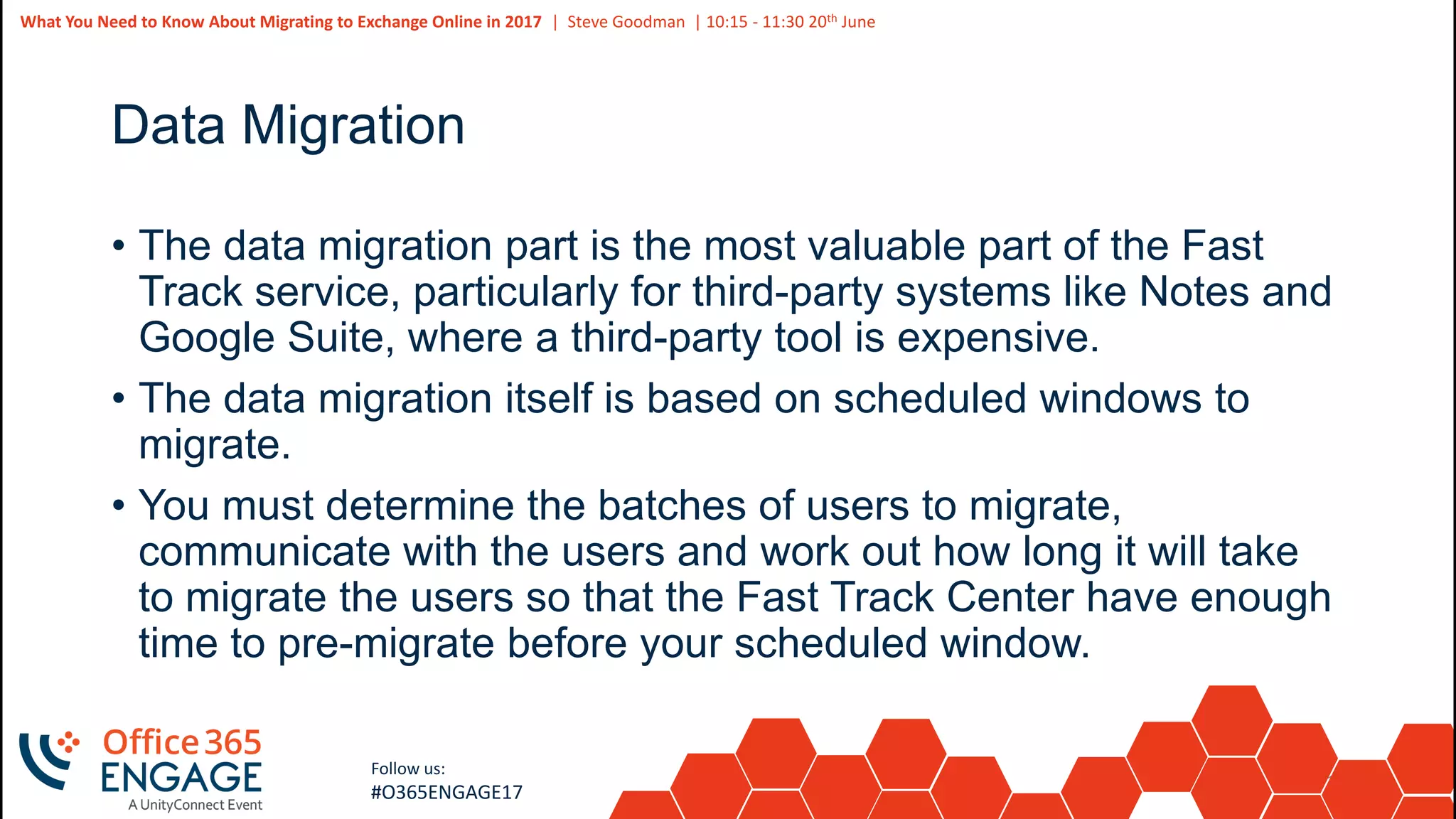 14
Slide
14
What You Need to Know About Migrating to Exchange Online in 2017 | Steve Goodman | 10:15 - 11:30 20th June
Follow us:
#O365ENGAGE17
Data Migration
• The data migration part is the most valuable part of the Fast
Track service, particularly for third-party systems like Notes and
Google Suite, where a third-party tool is expensive.
• The data migration itself is based on scheduled windows to
migrate.
• You must determine the batches of users to migrate,
communicate with the users and work out how long it will take
to migrate the users so that the Fast Track Center have enough
time to pre-migrate before your scheduled window.
 