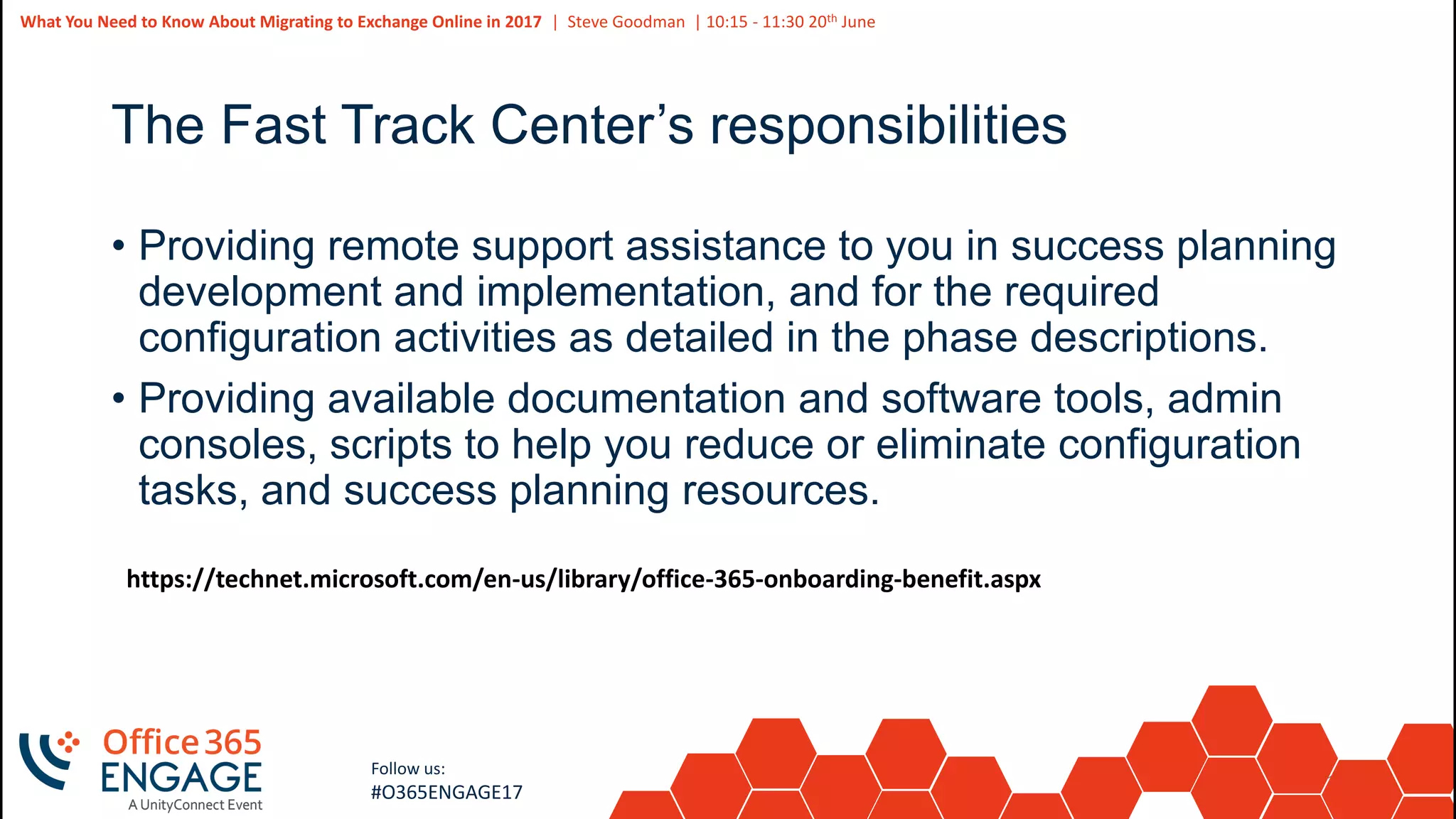 16
Slide
16
What You Need to Know About Migrating to Exchange Online in 2017 | Steve Goodman | 10:15 - 11:30 20th June
Follow us:
#O365ENGAGE17
The Fast Track Center’s responsibilities
• Providing remote support assistance to you in success planning
development and implementation, and for the required
configuration activities as detailed in the phase descriptions.
• Providing available documentation and software tools, admin
consoles, scripts to help you reduce or eliminate configuration
tasks, and success planning resources.
https://technet.microsoft.com/en-us/library/office-365-onboarding-benefit.aspx
 